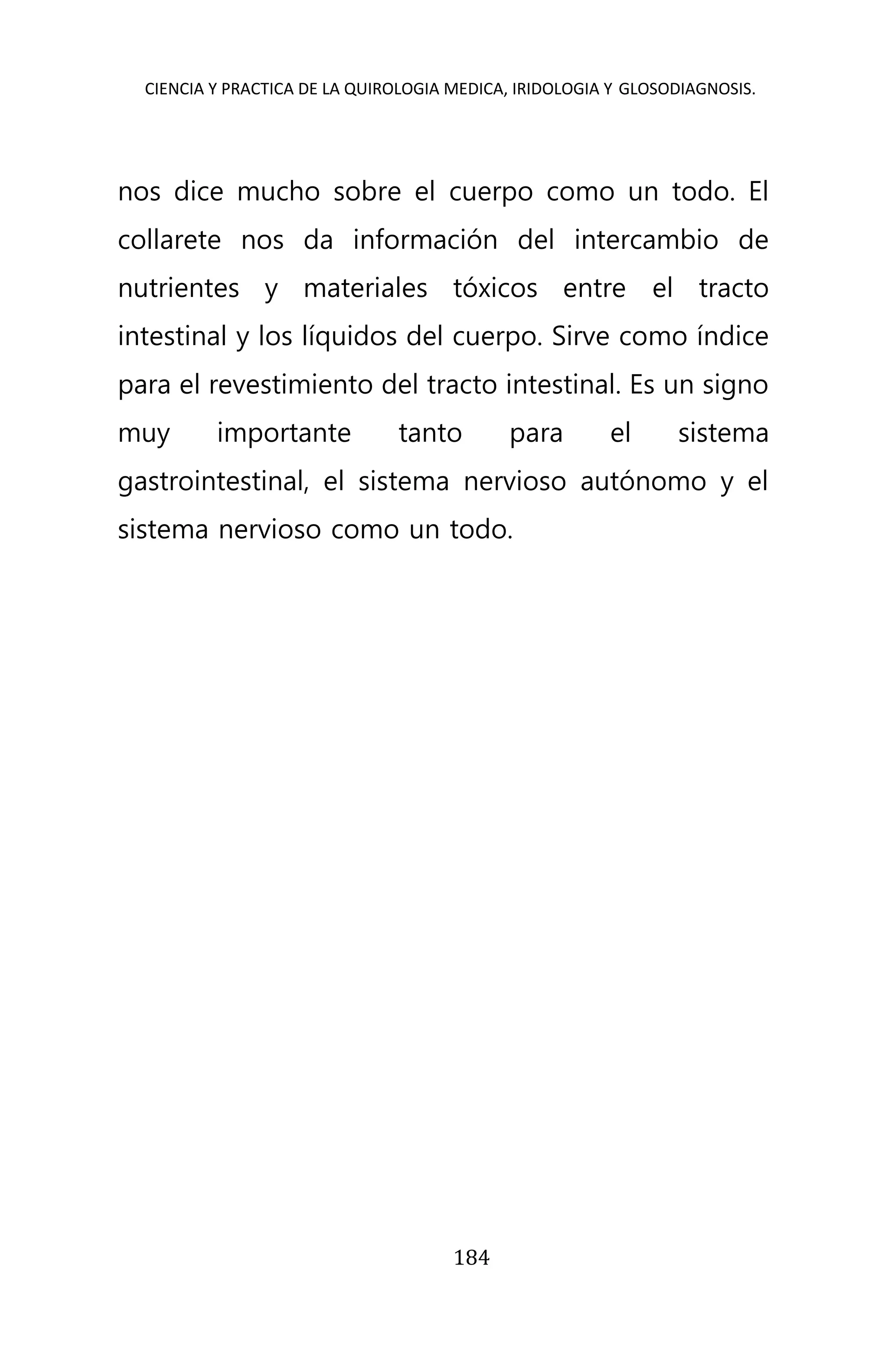 CIENCIA Y PRACTICA DE LA QUIROLOGIA MEDICA, IRIDOLOGIA Y GLOSODIAGNOSIS.
184
nos dice mucho sobre el cuerpo como un todo. El
collarete nos da información del intercambio de
nutrientes y materiales tóxicos entre el tracto
intestinal y los líquidos del cuerpo. Sirve como índice
para el revestimiento del tracto intestinal. Es un signo
muy importante tanto para el sistema
gastrointestinal, el sistema nervioso autónomo y el
sistema nervioso como un todo.
 