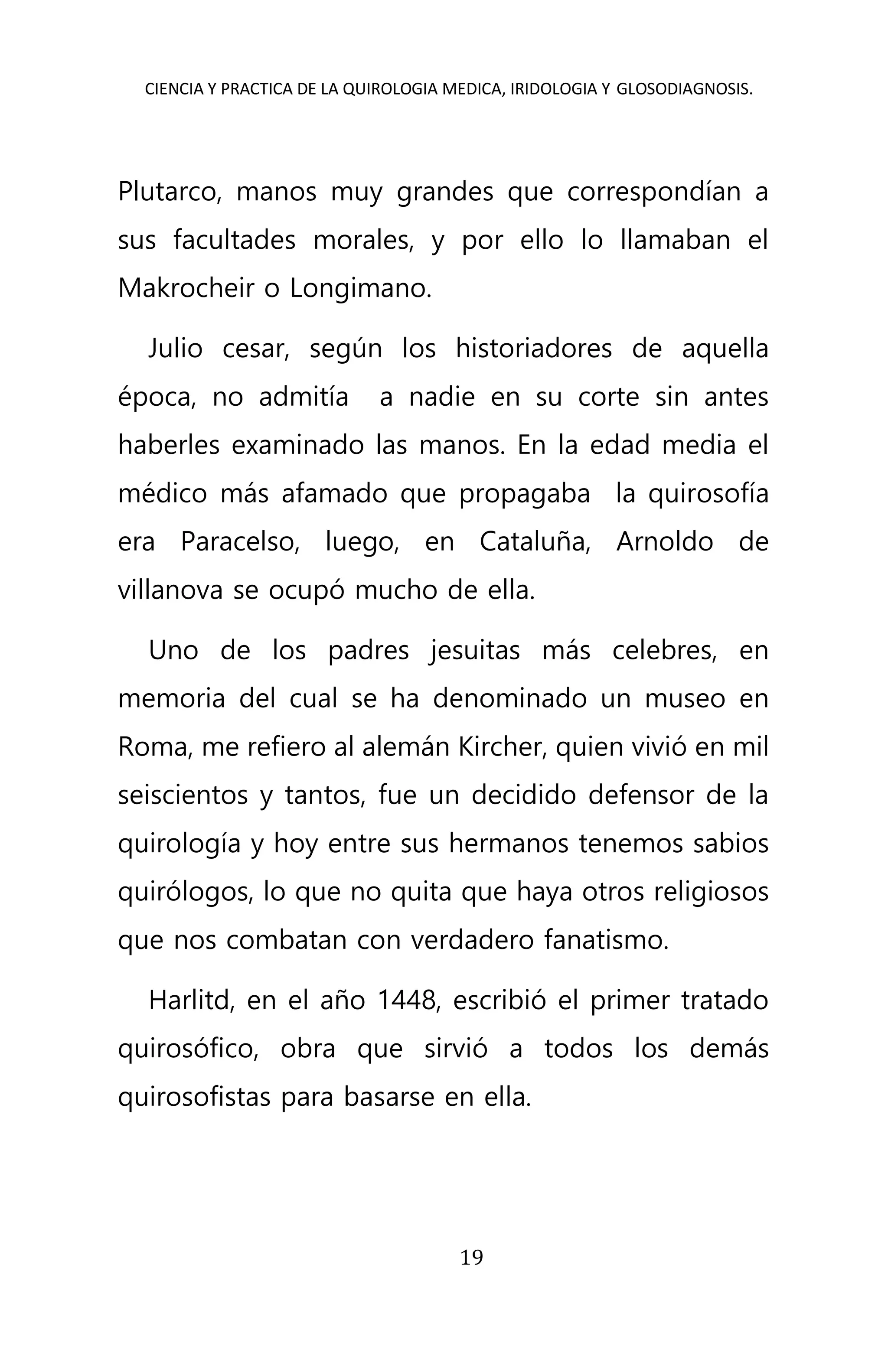 CIENCIA Y PRACTICA DE LA QUIROLOGIA MEDICA, IRIDOLOGIA Y GLOSODIAGNOSIS.
19
Plutarco, manos muy grandes que correspondían a
sus facultades morales, y por ello lo llamaban el
Makrocheir o Longimano.
Julio cesar, según los historiadores de aquella
época, no admitía a nadie en su corte sin antes
haberles examinado las manos. En la edad media el
médico más afamado que propagaba la quirosofía
era Paracelso, luego, en Cataluña, Arnoldo de
villanova se ocupó mucho de ella.
Uno de los padres jesuitas más celebres, en
memoria del cual se ha denominado un museo en
Roma, me refiero al alemán Kircher, quien vivió en mil
seiscientos y tantos, fue un decidido defensor de la
quirología y hoy entre sus hermanos tenemos sabios
quirólogos, lo que no quita que haya otros religiosos
que nos combatan con verdadero fanatismo.
Harlitd, en el año 1448, escribió el primer tratado
quirosófico, obra que sirvió a todos los demás
quirosofistas para basarse en ella.
 
