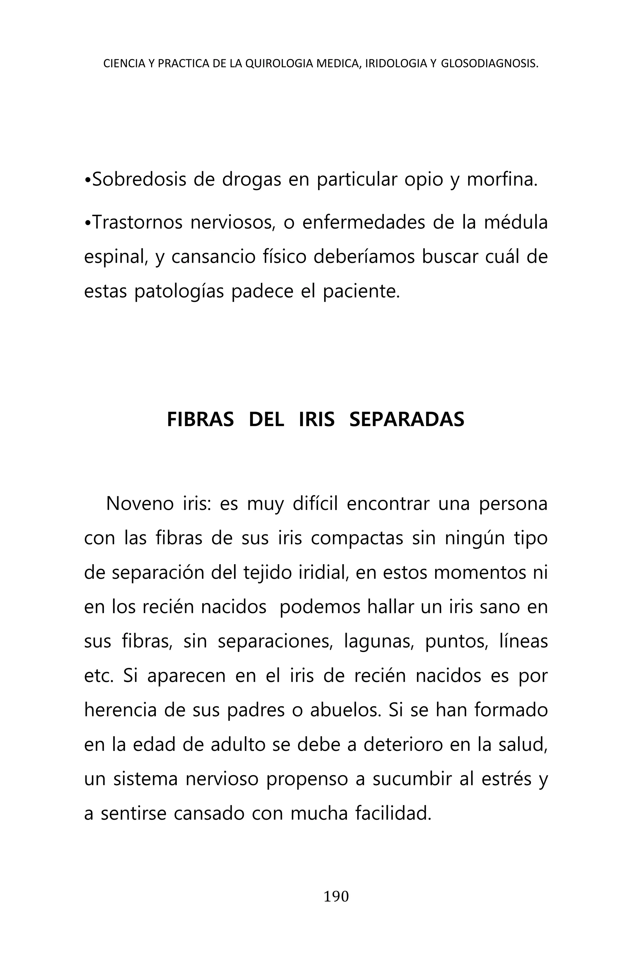 CIENCIA Y PRACTICA DE LA QUIROLOGIA MEDICA, IRIDOLOGIA Y GLOSODIAGNOSIS.
190
•Sobredosis de drogas en particular opio y morfina.
•Trastornos nerviosos, o enfermedades de la médula
espinal, y cansancio físico deberíamos buscar cuál de
estas patologías padece el paciente.
FIBRAS DEL IRIS SEPARADAS
Noveno iris: es muy difícil encontrar una persona
con las fibras de sus iris compactas sin ningún tipo
de separación del tejido iridial, en estos momentos ni
en los recién nacidos podemos hallar un iris sano en
sus fibras, sin separaciones, lagunas, puntos, líneas
etc. Si aparecen en el iris de recién nacidos es por
herencia de sus padres o abuelos. Si se han formado
en la edad de adulto se debe a deterioro en la salud,
un sistema nervioso propenso a sucumbir al estrés y
a sentirse cansado con mucha facilidad.
 
