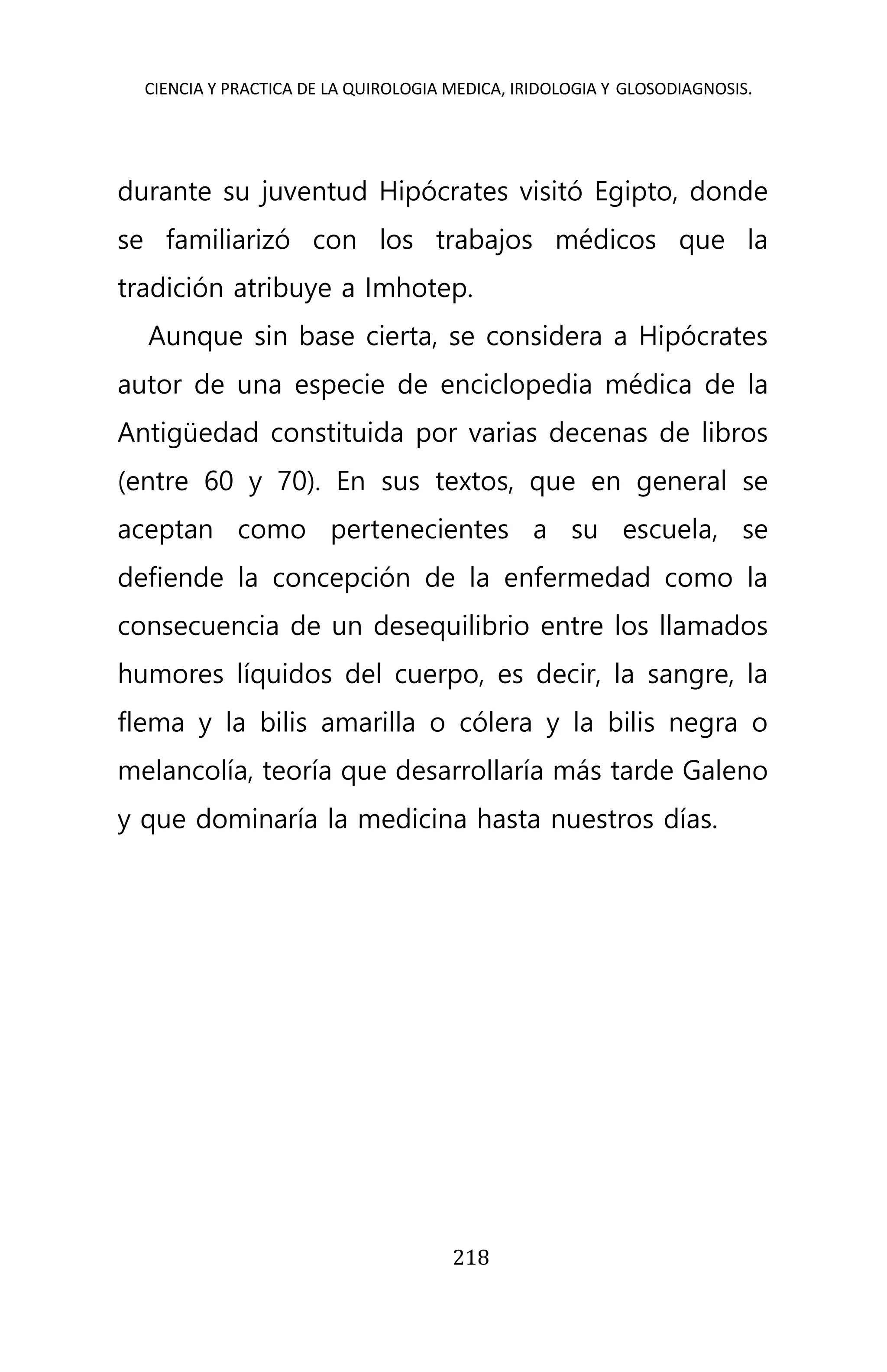CIENCIA Y PRACTICA DE LA QUIROLOGIA MEDICA, IRIDOLOGIA Y GLOSODIAGNOSIS.
218
durante su juventud Hipócrates visitó Egipto, donde
se familiarizó con los trabajos médicos que la
tradición atribuye a Imhotep.
Aunque sin base cierta, se considera a Hipócrates
autor de una especie de enciclopedia médica de la
Antigüedad constituida por varias decenas de libros
(entre 60 y 70). En sus textos, que en general se
aceptan como pertenecientes a su escuela, se
defiende la concepción de la enfermedad como la
consecuencia de un desequilibrio entre los llamados
humores líquidos del cuerpo, es decir, la sangre, la
flema y la bilis amarilla o cólera y la bilis negra o
melancolía, teoría que desarrollaría más tarde Galeno
y que dominaría la medicina hasta nuestros días.
 