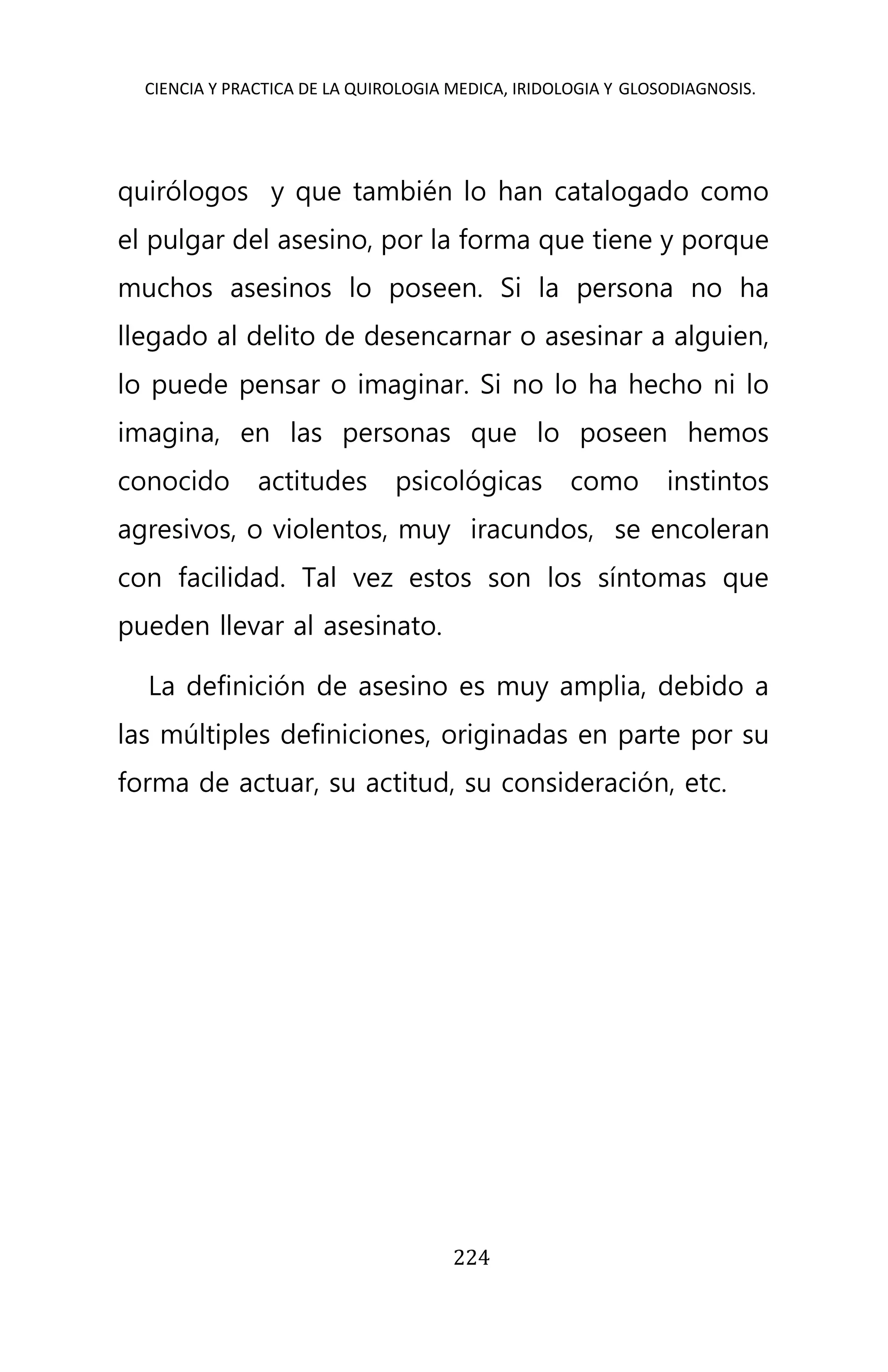 CIENCIA Y PRACTICA DE LA QUIROLOGIA MEDICA, IRIDOLOGIA Y GLOSODIAGNOSIS.
224
quirólogos y que también lo han catalogado como
el pulgar del asesino, por la forma que tiene y porque
muchos asesinos lo poseen. Si la persona no ha
llegado al delito de desencarnar o asesinar a alguien,
lo puede pensar o imaginar. Si no lo ha hecho ni lo
imagina, en las personas que lo poseen hemos
conocido actitudes psicológicas como instintos
agresivos, o violentos, muy iracundos, se encoleran
con facilidad. Tal vez estos son los síntomas que
pueden llevar al asesinato.
La definición de asesino es muy amplia, debido a
las múltiples definiciones, originadas en parte por su
forma de actuar, su actitud, su consideración, etc.
 