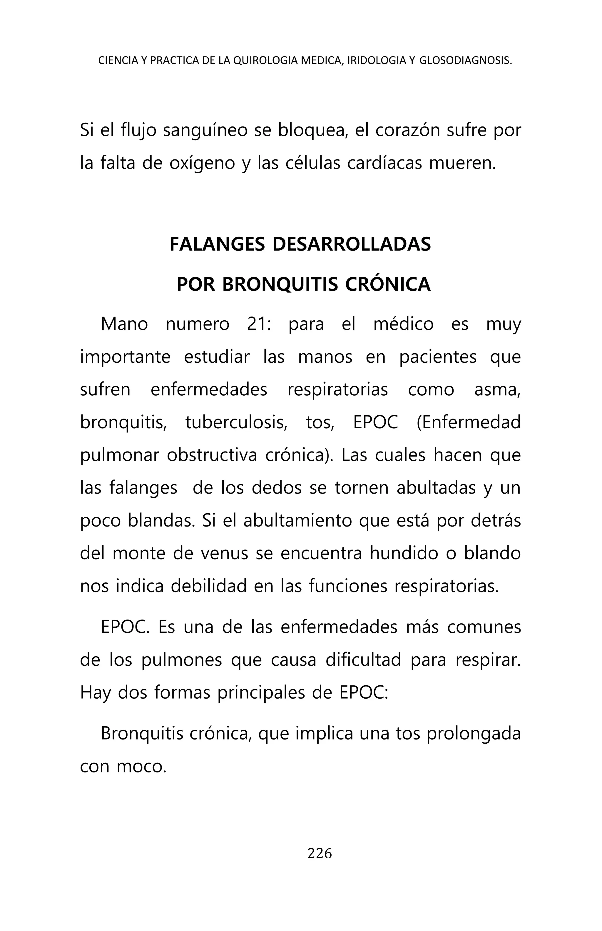 CIENCIA Y PRACTICA DE LA QUIROLOGIA MEDICA, IRIDOLOGIA Y GLOSODIAGNOSIS.
226
Si el flujo sanguíneo se bloquea, el corazón sufre por
la falta de oxígeno y las células cardíacas mueren.
FALANGES DESARROLLADAS
POR BRONQUITIS CRÓNICA
Mano numero 21: para el médico es muy
importante estudiar las manos en pacientes que
sufren enfermedades respiratorias como asma,
bronquitis, tuberculosis, tos, EPOC (Enfermedad
pulmonar obstructiva crónica). Las cuales hacen que
las falanges de los dedos se tornen abultadas y un
poco blandas. Si el abultamiento que está por detrás
del monte de venus se encuentra hundido o blando
nos indica debilidad en las funciones respiratorias.
EPOC. Es una de las enfermedades más comunes
de los pulmones que causa dificultad para respirar.
Hay dos formas principales de EPOC:
Bronquitis crónica, que implica una tos prolongada
con moco.
 