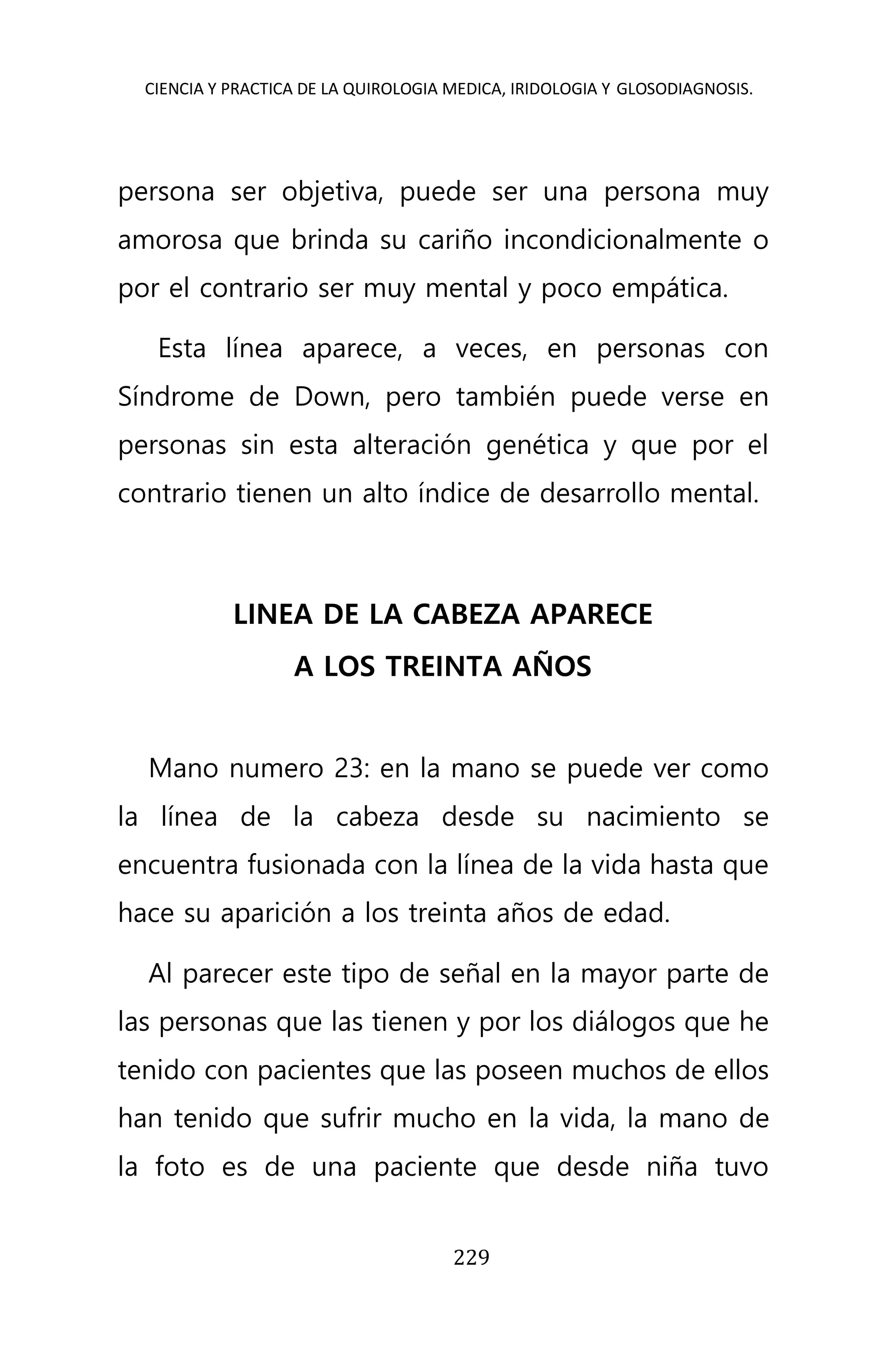 CIENCIA Y PRACTICA DE LA QUIROLOGIA MEDICA, IRIDOLOGIA Y GLOSODIAGNOSIS.
229
persona ser objetiva, puede ser una persona muy
amorosa que brinda su cariño incondicionalmente o
por el contrario ser muy mental y poco empática.
Esta línea aparece, a veces, en personas con
Síndrome de Down, pero también puede verse en
personas sin esta alteración genética y que por el
contrario tienen un alto índice de desarrollo mental.
LINEA DE LA CABEZA APARECE
A LOS TREINTA AÑOS
Mano numero 23: en la mano se puede ver como
la línea de la cabeza desde su nacimiento se
encuentra fusionada con la línea de la vida hasta que
hace su aparición a los treinta años de edad.
Al parecer este tipo de señal en la mayor parte de
las personas que las tienen y por los diálogos que he
tenido con pacientes que las poseen muchos de ellos
han tenido que sufrir mucho en la vida, la mano de
la foto es de una paciente que desde niña tuvo
 
