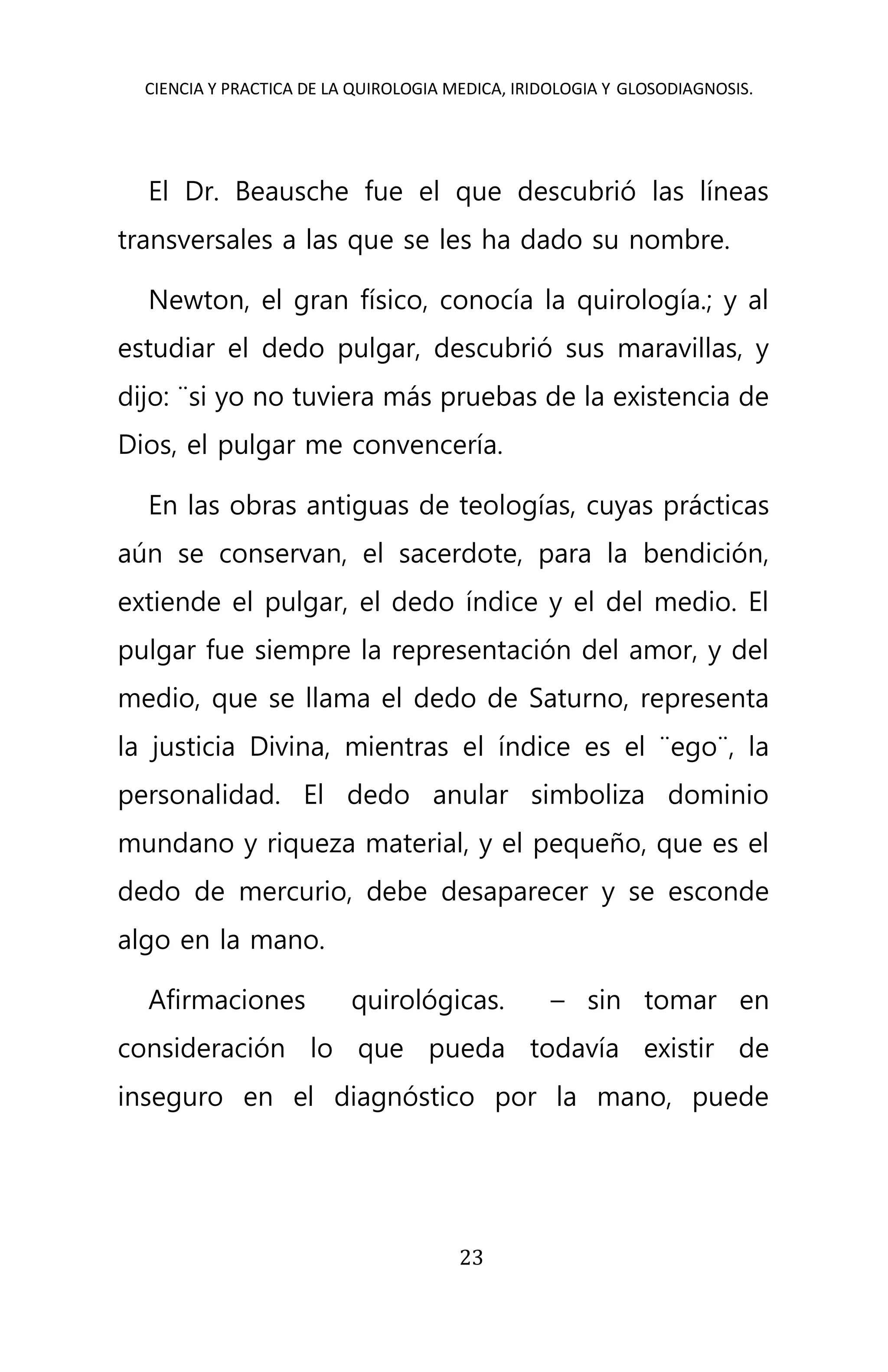 CIENCIA Y PRACTICA DE LA QUIROLOGIA MEDICA, IRIDOLOGIA Y GLOSODIAGNOSIS.
23
El Dr. Beausche fue el que descubrió las líneas
transversales a las que se les ha dado su nombre.
Newton, el gran físico, conocía la quirología.; y al
estudiar el dedo pulgar, descubrió sus maravillas, y
dijo: ¨si yo no tuviera más pruebas de la existencia de
Dios, el pulgar me convencería.
En las obras antiguas de teologías, cuyas prácticas
aún se conservan, el sacerdote, para la bendición,
extiende el pulgar, el dedo índice y el del medio. El
pulgar fue siempre la representación del amor, y del
medio, que se llama el dedo de Saturno, representa
la justicia Divina, mientras el índice es el ¨ego¨, la
personalidad. El dedo anular simboliza dominio
mundano y riqueza material, y el pequeño, que es el
dedo de mercurio, debe desaparecer y se esconde
algo en la mano.
Afirmaciones quirológicas. – sin tomar en
consideración lo que pueda todavía existir de
inseguro en el diagnóstico por la mano, puede
 