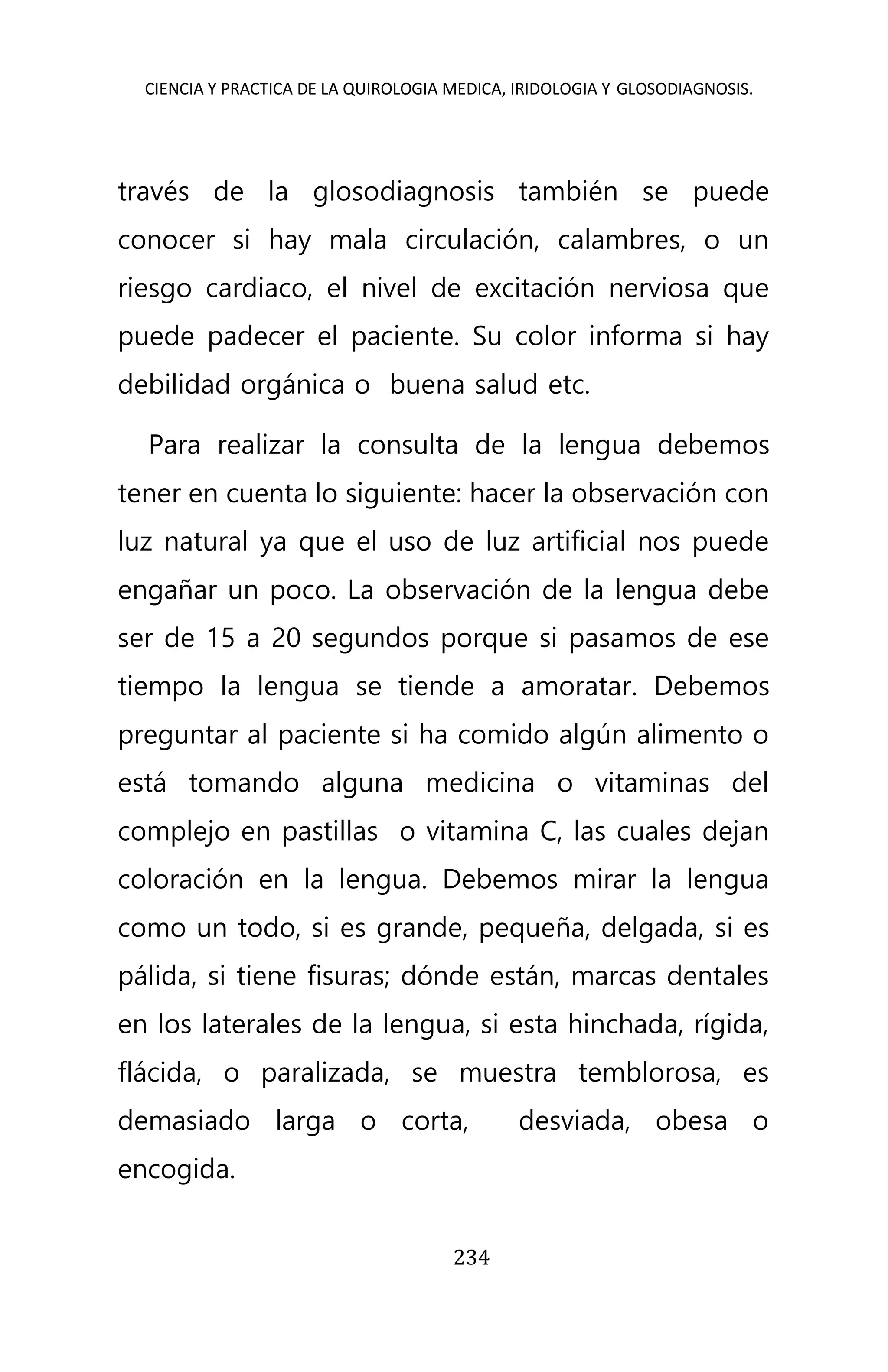 CIENCIA Y PRACTICA DE LA QUIROLOGIA MEDICA, IRIDOLOGIA Y GLOSODIAGNOSIS.
234
través de la glosodiagnosis también se puede
conocer si hay mala circulación, calambres, o un
riesgo cardiaco, el nivel de excitación nerviosa que
puede padecer el paciente. Su color informa si hay
debilidad orgánica o buena salud etc.
Para realizar la consulta de la lengua debemos
tener en cuenta lo siguiente: hacer la observación con
luz natural ya que el uso de luz artificial nos puede
engañar un poco. La observación de la lengua debe
ser de 15 a 20 segundos porque si pasamos de ese
tiempo la lengua se tiende a amoratar. Debemos
preguntar al paciente si ha comido algún alimento o
está tomando alguna medicina o vitaminas del
complejo en pastillas o vitamina C, las cuales dejan
coloración en la lengua. Debemos mirar la lengua
como un todo, si es grande, pequeña, delgada, si es
pálida, si tiene fisuras; dónde están, marcas dentales
en los laterales de la lengua, si esta hinchada, rígida,
flácida, o paralizada, se muestra temblorosa, es
demasiado larga o corta, desviada, obesa o
encogida.
 
