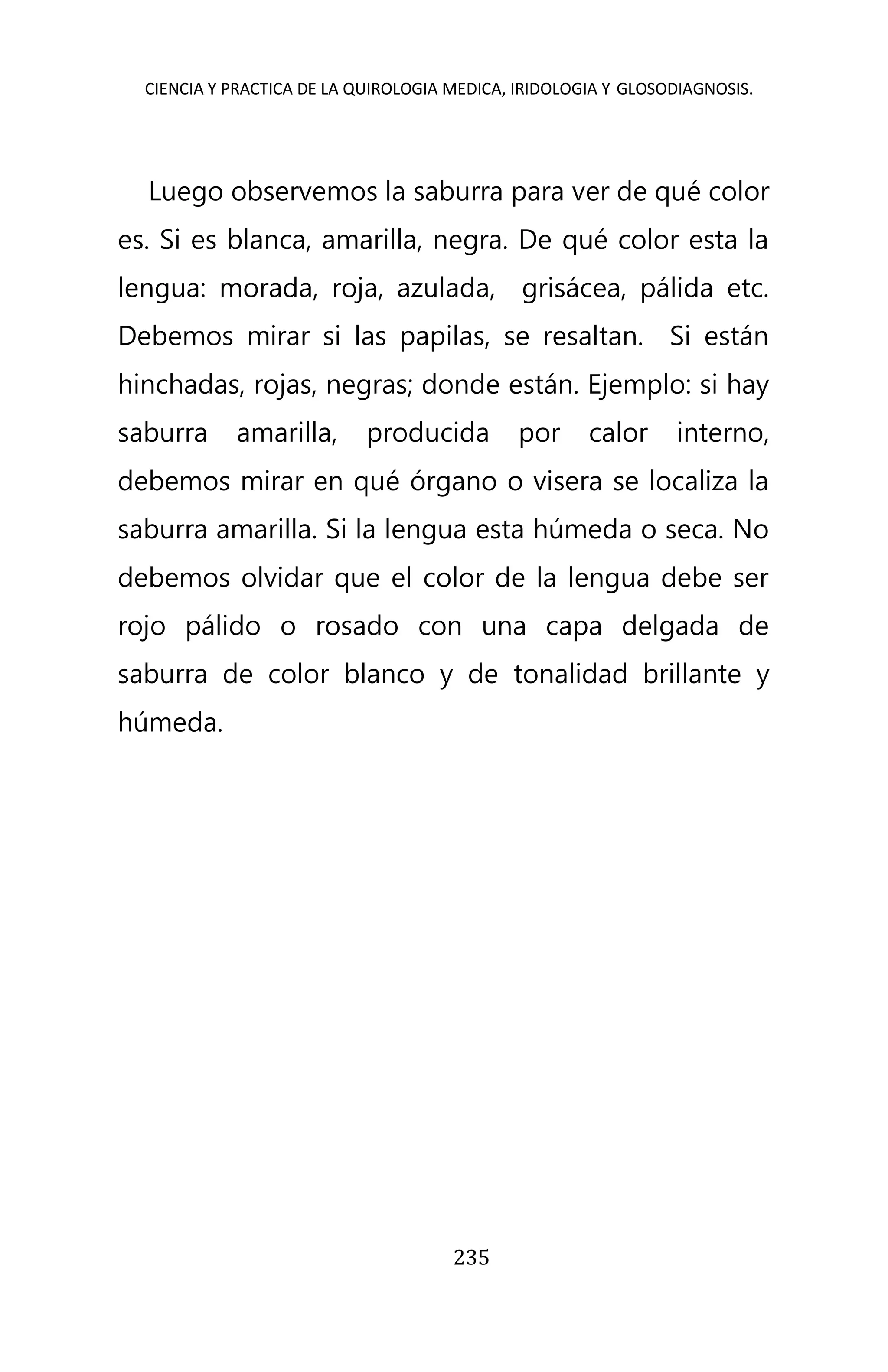 CIENCIA Y PRACTICA DE LA QUIROLOGIA MEDICA, IRIDOLOGIA Y GLOSODIAGNOSIS.
235
Luego observemos la saburra para ver de qué color
es. Si es blanca, amarilla, negra. De qué color esta la
lengua: morada, roja, azulada, grisácea, pálida etc.
Debemos mirar si las papilas, se resaltan. Si están
hinchadas, rojas, negras; donde están. Ejemplo: si hay
saburra amarilla, producida por calor interno,
debemos mirar en qué órgano o visera se localiza la
saburra amarilla. Si la lengua esta húmeda o seca. No
debemos olvidar que el color de la lengua debe ser
rojo pálido o rosado con una capa delgada de
saburra de color blanco y de tonalidad brillante y
húmeda.
 