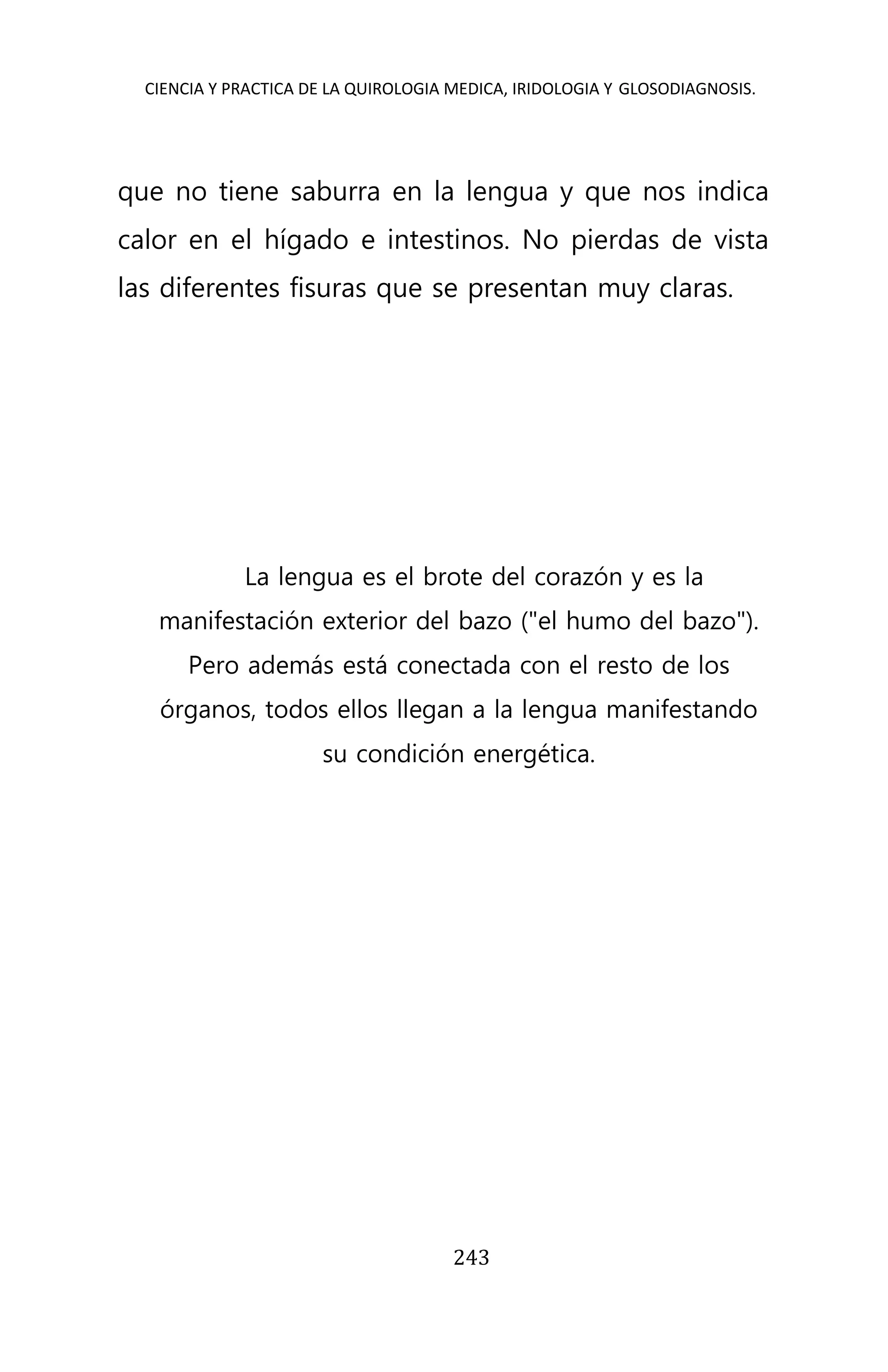 CIENCIA Y PRACTICA DE LA QUIROLOGIA MEDICA, IRIDOLOGIA Y GLOSODIAGNOSIS.
243
que no tiene saburra en la lengua y que nos indica
calor en el hígado e intestinos. No pierdas de vista
las diferentes fisuras que se presentan muy claras.
La lengua es el brote del corazón y es la
manifestación exterior del bazo ("el humo del bazo").
Pero además está conectada con el resto de los
órganos, todos ellos llegan a la lengua manifestando
su condición energética.
 