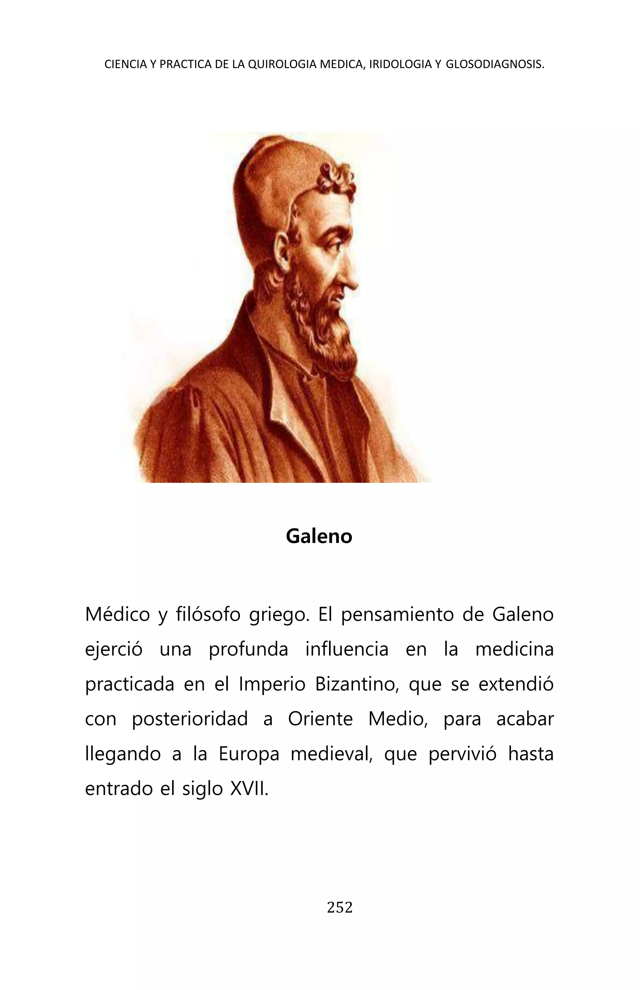 CIENCIA Y PRACTICA DE LA QUIROLOGIA MEDICA, IRIDOLOGIA Y GLOSODIAGNOSIS.
252
Galeno
Médico y filósofo griego. El pensamiento de Galeno
ejerció una profunda influencia en la medicina
practicada en el Imperio Bizantino, que se extendió
con posterioridad a Oriente Medio, para acabar
llegando a la Europa medieval, que pervivió hasta
entrado el siglo XVII.
 