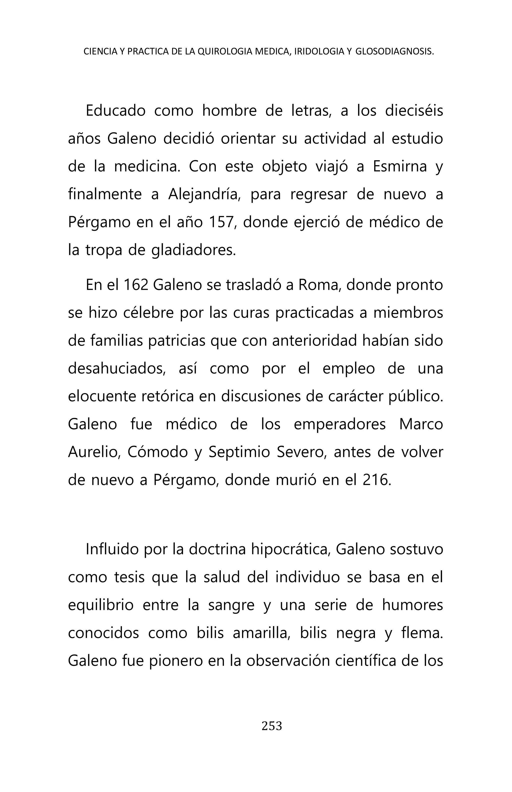 CIENCIA Y PRACTICA DE LA QUIROLOGIA MEDICA, IRIDOLOGIA Y GLOSODIAGNOSIS.
253
Educado como hombre de letras, a los dieciséis
años Galeno decidió orientar su actividad al estudio
de la medicina. Con este objeto viajó a Esmirna y
finalmente a Alejandría, para regresar de nuevo a
Pérgamo en el año 157, donde ejerció de médico de
la tropa de gladiadores.
En el 162 Galeno se trasladó a Roma, donde pronto
se hizo célebre por las curas practicadas a miembros
de familias patricias que con anterioridad habían sido
desahuciados, así como por el empleo de una
elocuente retórica en discusiones de carácter público.
Galeno fue médico de los emperadores Marco
Aurelio, Cómodo y Septimio Severo, antes de volver
de nuevo a Pérgamo, donde murió en el 216.
Influido por la doctrina hipocrática, Galeno sostuvo
como tesis que la salud del individuo se basa en el
equilibrio entre la sangre y una serie de humores
conocidos como bilis amarilla, bilis negra y flema.
Galeno fue pionero en la observación científica de los
 