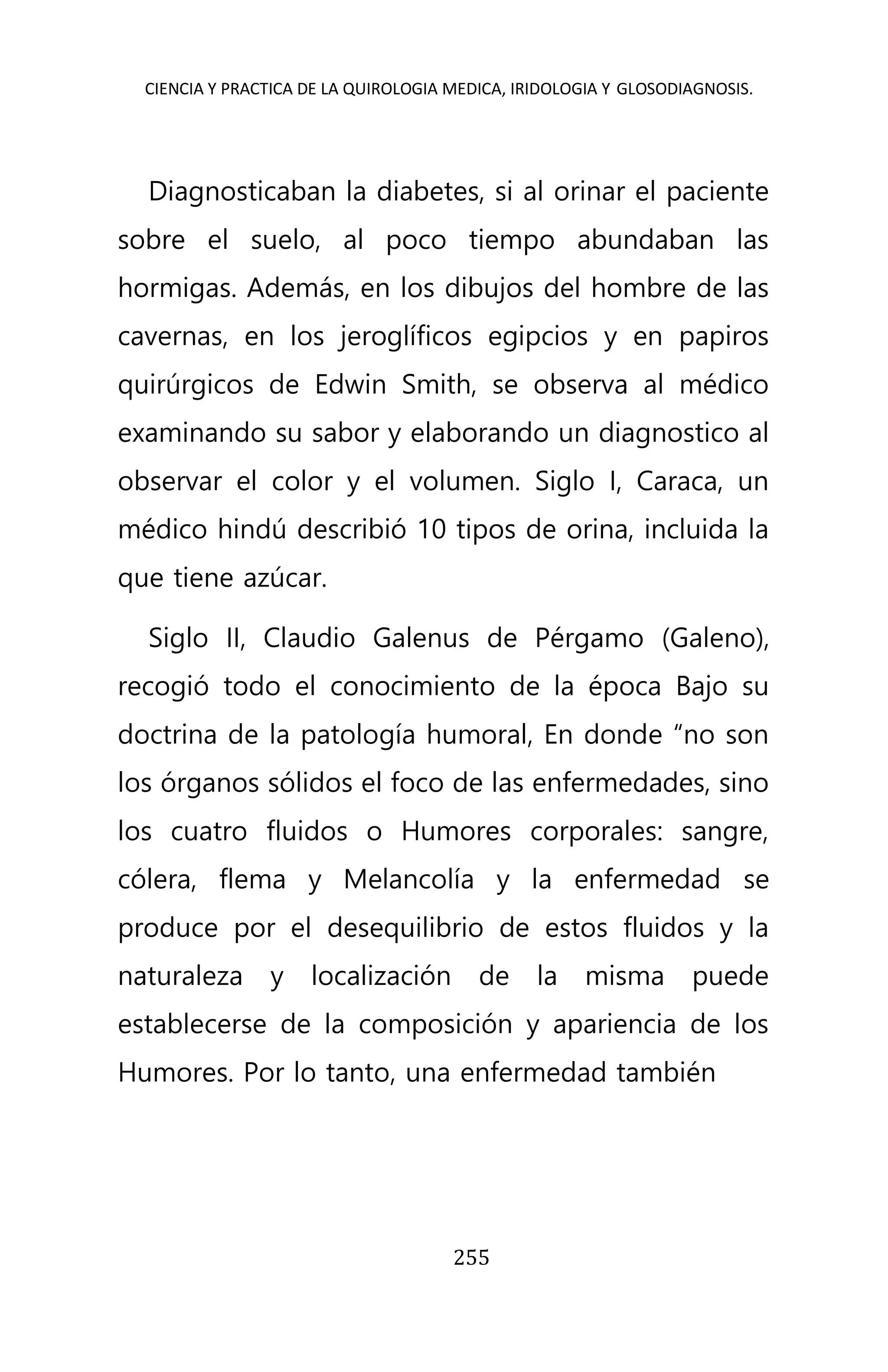 CIENCIA Y PRACTICA DE LA QUIROLOGIA MEDICA, IRIDOLOGIA Y GLOSODIAGNOSIS.
255
Diagnosticaban la diabetes, si al orinar el paciente
sobre el suelo, al poco tiempo abundaban las
hormigas. Además, en los dibujos del hombre de las
cavernas, en los jeroglíficos egipcios y en papiros
quirúrgicos de Edwin Smith, se observa al médico
examinando su sabor y elaborando un diagnostico al
observar el color y el volumen. Siglo I, Caraca, un
médico hindú describió 10 tipos de orina, incluida la
que tiene azúcar.
Siglo II, Claudio Galenus de Pérgamo (Galeno),
recogió todo el conocimiento de la época Bajo su
doctrina de la patología humoral, En donde “no son
los órganos sólidos el foco de las enfermedades, sino
los cuatro fluidos o Humores corporales: sangre,
cólera, flema y Melancolía y la enfermedad se
produce por el desequilibrio de estos fluidos y la
naturaleza y localización de la misma puede
establecerse de la composición y apariencia de los
Humores. Por lo tanto, una enfermedad también
 