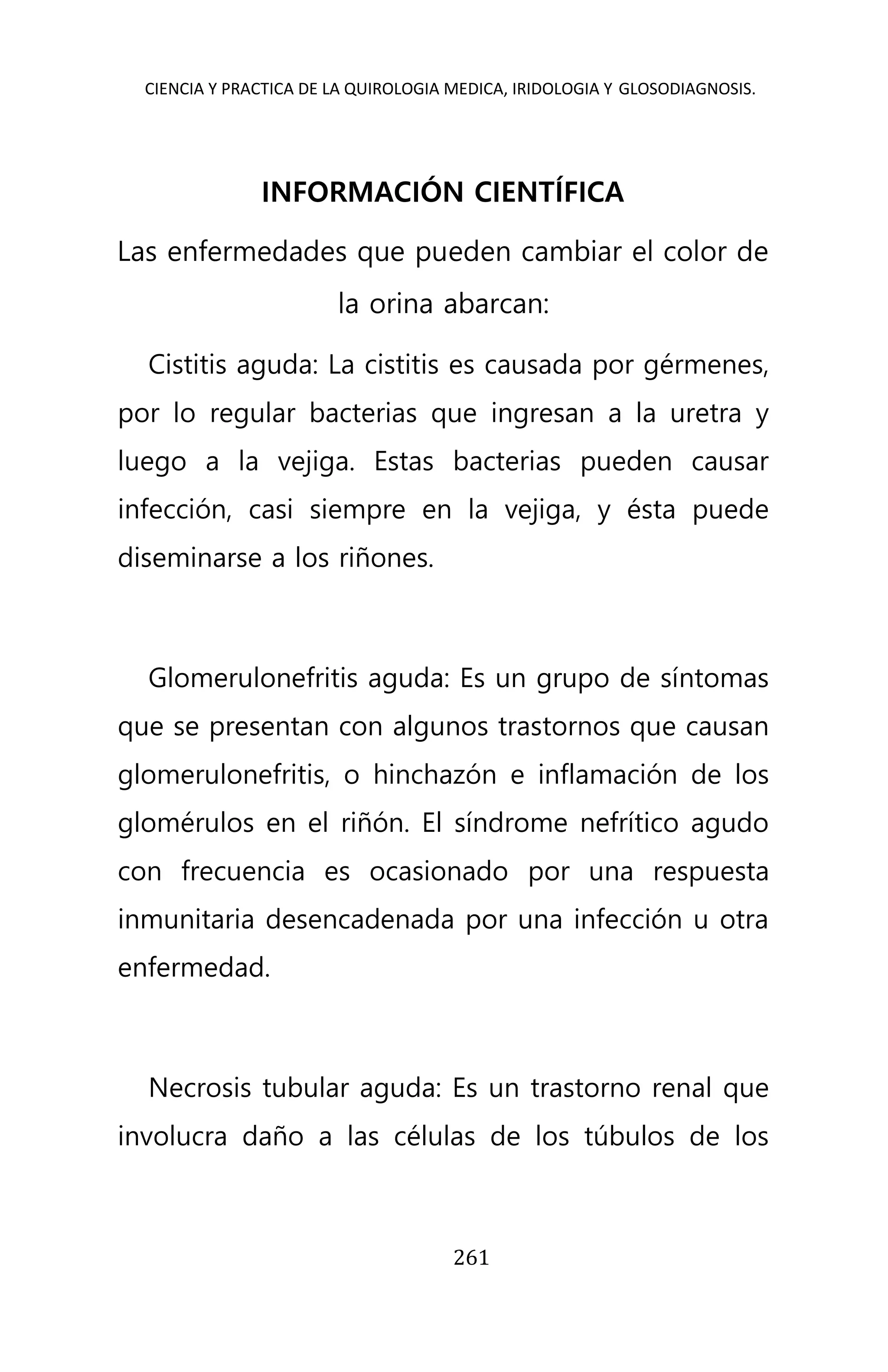 CIENCIA Y PRACTICA DE LA QUIROLOGIA MEDICA, IRIDOLOGIA Y GLOSODIAGNOSIS.
261
INFORMACIÓN CIENTÍFICA
Las enfermedades que pueden cambiar el color de
la orina abarcan:
Cistitis aguda: La cistitis es causada por gérmenes,
por lo regular bacterias que ingresan a la uretra y
luego a la vejiga. Estas bacterias pueden causar
infección, casi siempre en la vejiga, y ésta puede
diseminarse a los riñones.
Glomerulonefritis aguda: Es un grupo de síntomas
que se presentan con algunos trastornos que causan
glomerulonefritis, o hinchazón e inflamación de los
glomérulos en el riñón. El síndrome nefrítico agudo
con frecuencia es ocasionado por una respuesta
inmunitaria desencadenada por una infección u otra
enfermedad.
Necrosis tubular aguda: Es un trastorno renal que
involucra daño a las células de los túbulos de los
 
