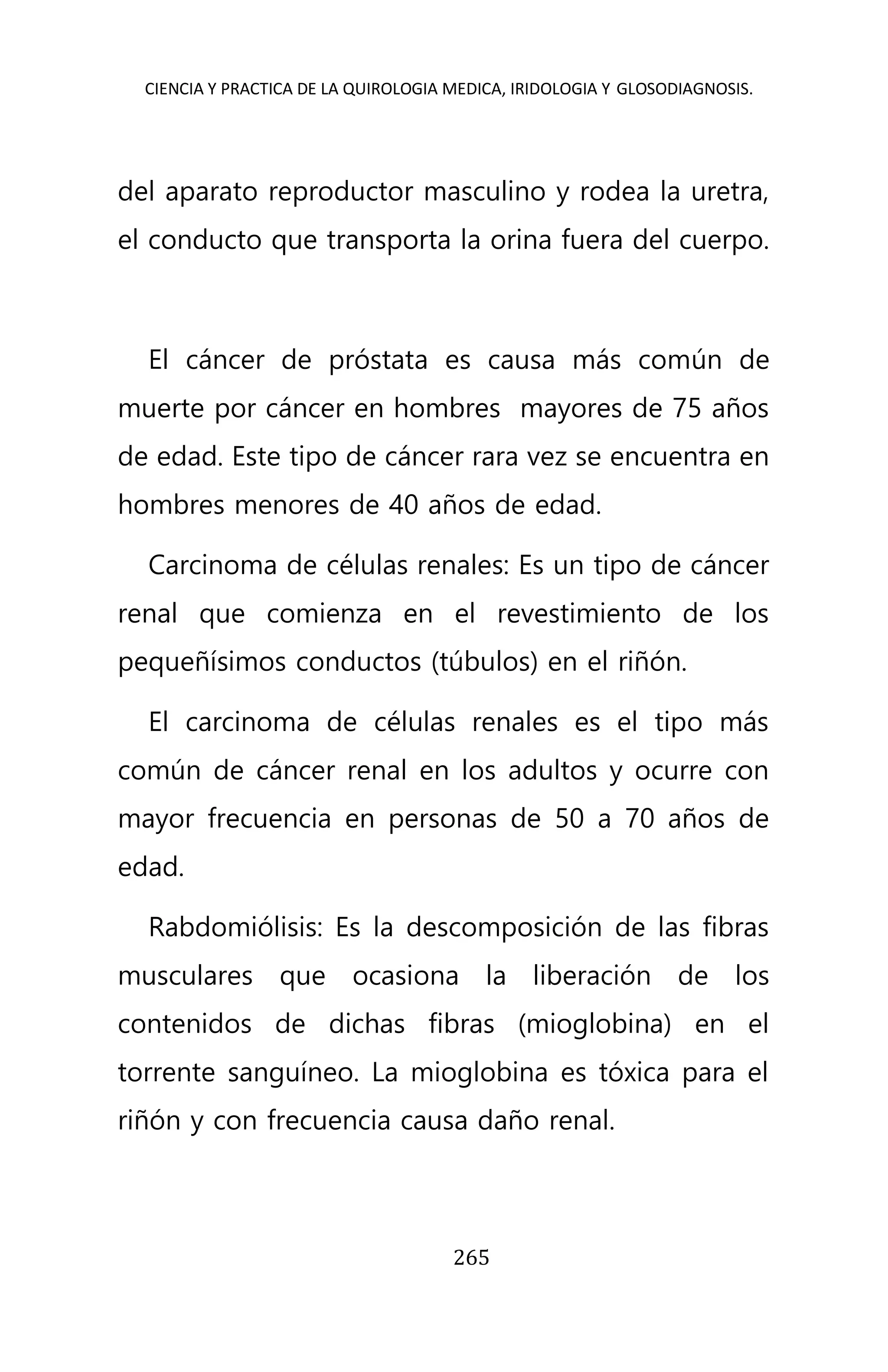 CIENCIA Y PRACTICA DE LA QUIROLOGIA MEDICA, IRIDOLOGIA Y GLOSODIAGNOSIS.
265
del aparato reproductor masculino y rodea la uretra,
el conducto que transporta la orina fuera del cuerpo.
El cáncer de próstata es causa más común de
muerte por cáncer en hombres mayores de 75 años
de edad. Este tipo de cáncer rara vez se encuentra en
hombres menores de 40 años de edad.
Carcinoma de células renales: Es un tipo de cáncer
renal que comienza en el revestimiento de los
pequeñísimos conductos (túbulos) en el riñón.
El carcinoma de células renales es el tipo más
común de cáncer renal en los adultos y ocurre con
mayor frecuencia en personas de 50 a 70 años de
edad.
Rabdomiólisis: Es la descomposición de las fibras
musculares que ocasiona la liberación de los
contenidos de dichas fibras (mioglobina) en el
torrente sanguíneo. La mioglobina es tóxica para el
riñón y con frecuencia causa daño renal.
 