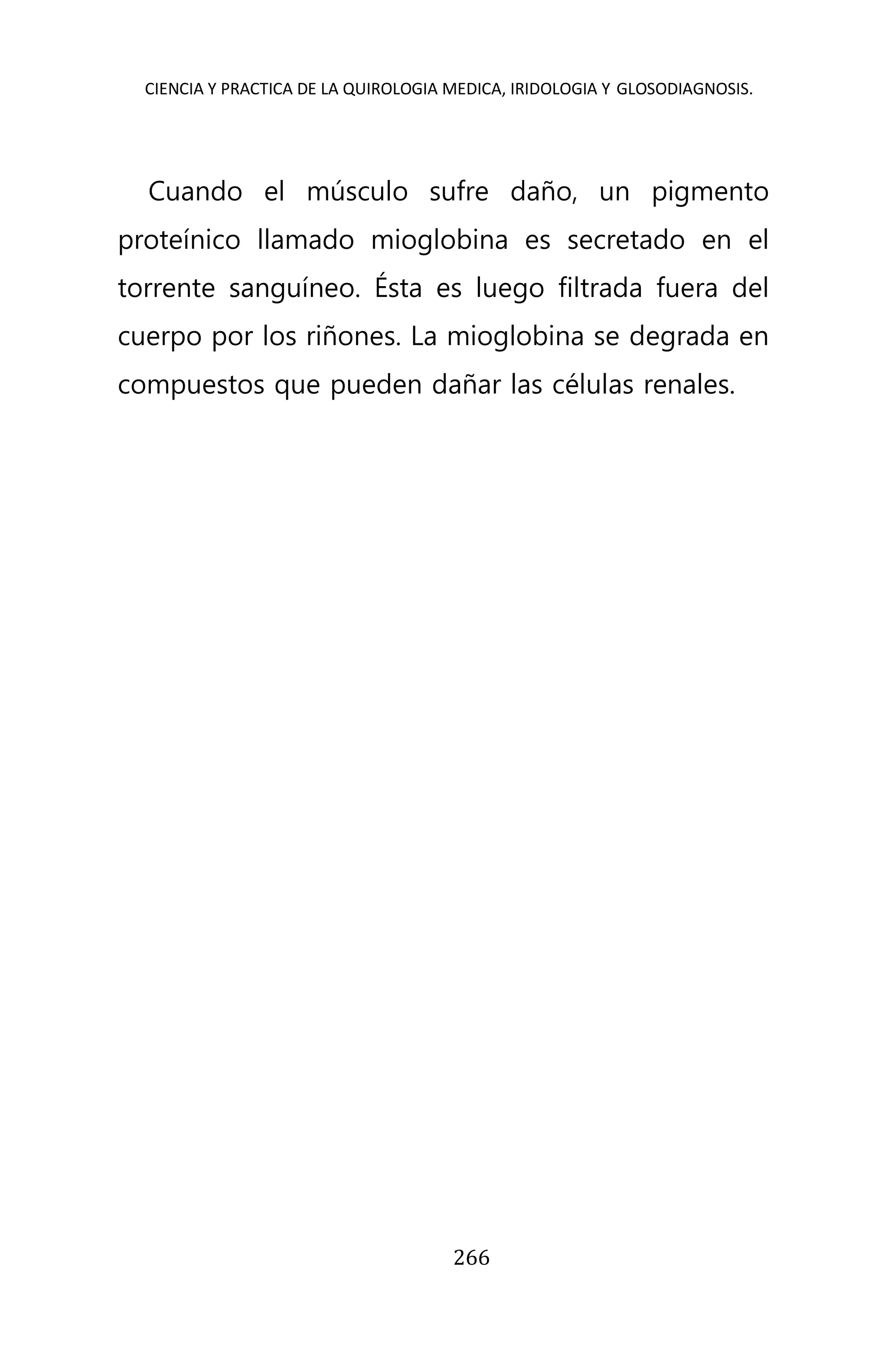 CIENCIA Y PRACTICA DE LA QUIROLOGIA MEDICA, IRIDOLOGIA Y GLOSODIAGNOSIS.
266
Cuando el músculo sufre daño, un pigmento
proteínico llamado mioglobina es secretado en el
torrente sanguíneo. Ésta es luego filtrada fuera del
cuerpo por los riñones. La mioglobina se degrada en
compuestos que pueden dañar las células renales.
 