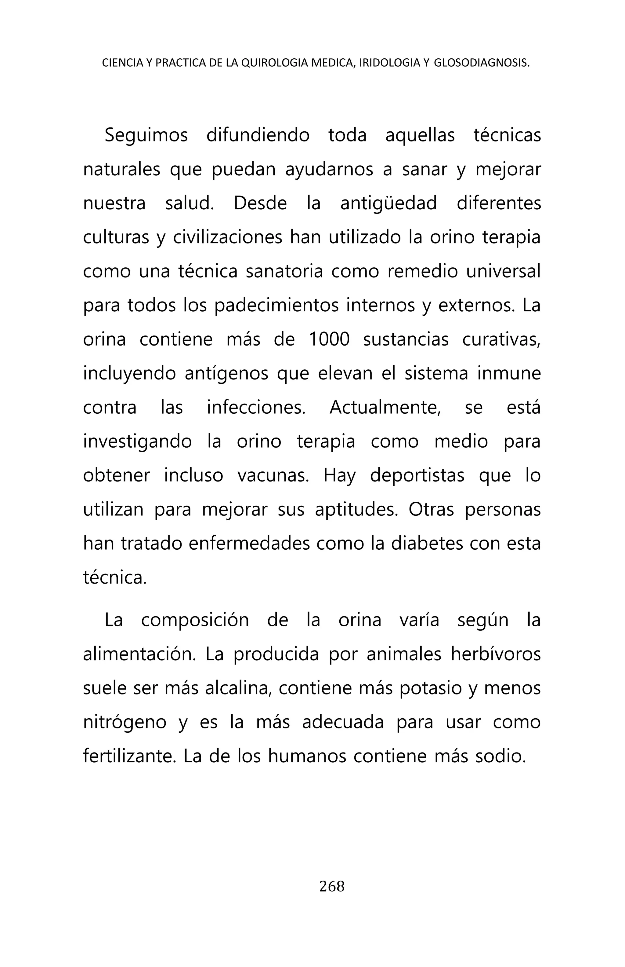 CIENCIA Y PRACTICA DE LA QUIROLOGIA MEDICA, IRIDOLOGIA Y GLOSODIAGNOSIS.
268
Seguimos difundiendo toda aquellas técnicas
naturales que puedan ayudarnos a sanar y mejorar
nuestra salud. Desde la antigüedad diferentes
culturas y civilizaciones han utilizado la orino terapia
como una técnica sanatoria como remedio universal
para todos los padecimientos internos y externos. La
orina contiene más de 1000 sustancias curativas,
incluyendo antígenos que elevan el sistema inmune
contra las infecciones. Actualmente, se está
investigando la orino terapia como medio para
obtener incluso vacunas. Hay deportistas que lo
utilizan para mejorar sus aptitudes. Otras personas
han tratado enfermedades como la diabetes con esta
técnica.
La composición de la orina varía según la
alimentación. La producida por animales herbívoros
suele ser más alcalina, contiene más potasio y menos
nitrógeno y es la más adecuada para usar como
fertilizante. La de los humanos contiene más sodio.
 