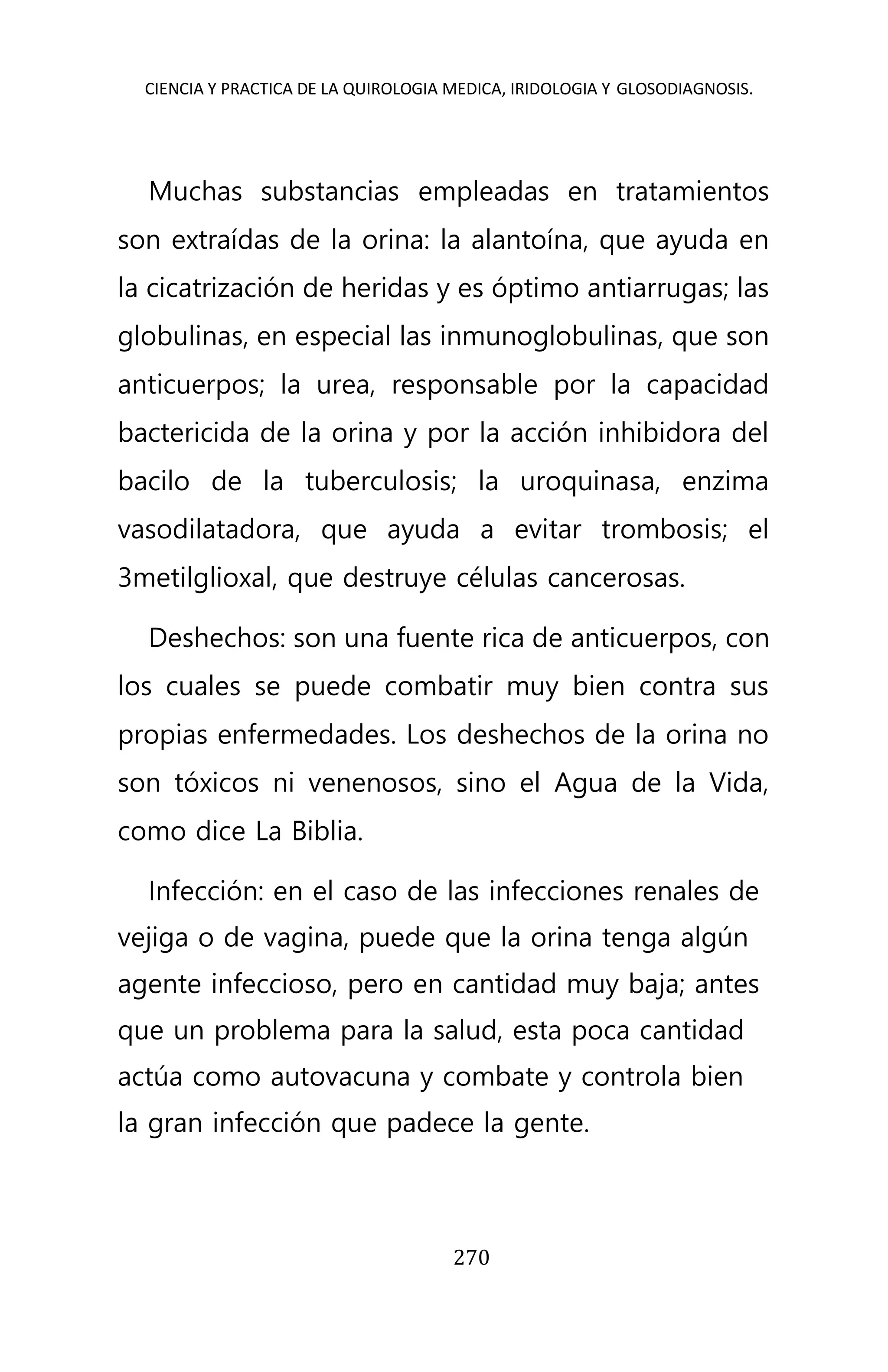 CIENCIA Y PRACTICA DE LA QUIROLOGIA MEDICA, IRIDOLOGIA Y GLOSODIAGNOSIS.
270
Muchas substancias empleadas en tratamientos
son extraídas de la orina: la alantoína, que ayuda en
la cicatrización de heridas y es óptimo antiarrugas; las
globulinas, en especial las inmunoglobulinas, que son
anticuerpos; la urea, responsable por la capacidad
bactericida de la orina y por la acción inhibidora del
bacilo de la tuberculosis; la uroquinasa, enzima
vasodilatadora, que ayuda a evitar trombosis; el
3metilglioxal, que destruye células cancerosas.
Deshechos: son una fuente rica de anticuerpos, con
los cuales se puede combatir muy bien contra sus
propias enfermedades. Los deshechos de la orina no
son tóxicos ni venenosos, sino el Agua de la Vida,
como dice La Biblia.
Infección: en el caso de las infecciones renales de
vejiga o de vagina, puede que la orina tenga algún
agente infeccioso, pero en cantidad muy baja; antes
que un problema para la salud, esta poca cantidad
actúa como autovacuna y combate y controla bien
la gran infección que padece la gente.
 