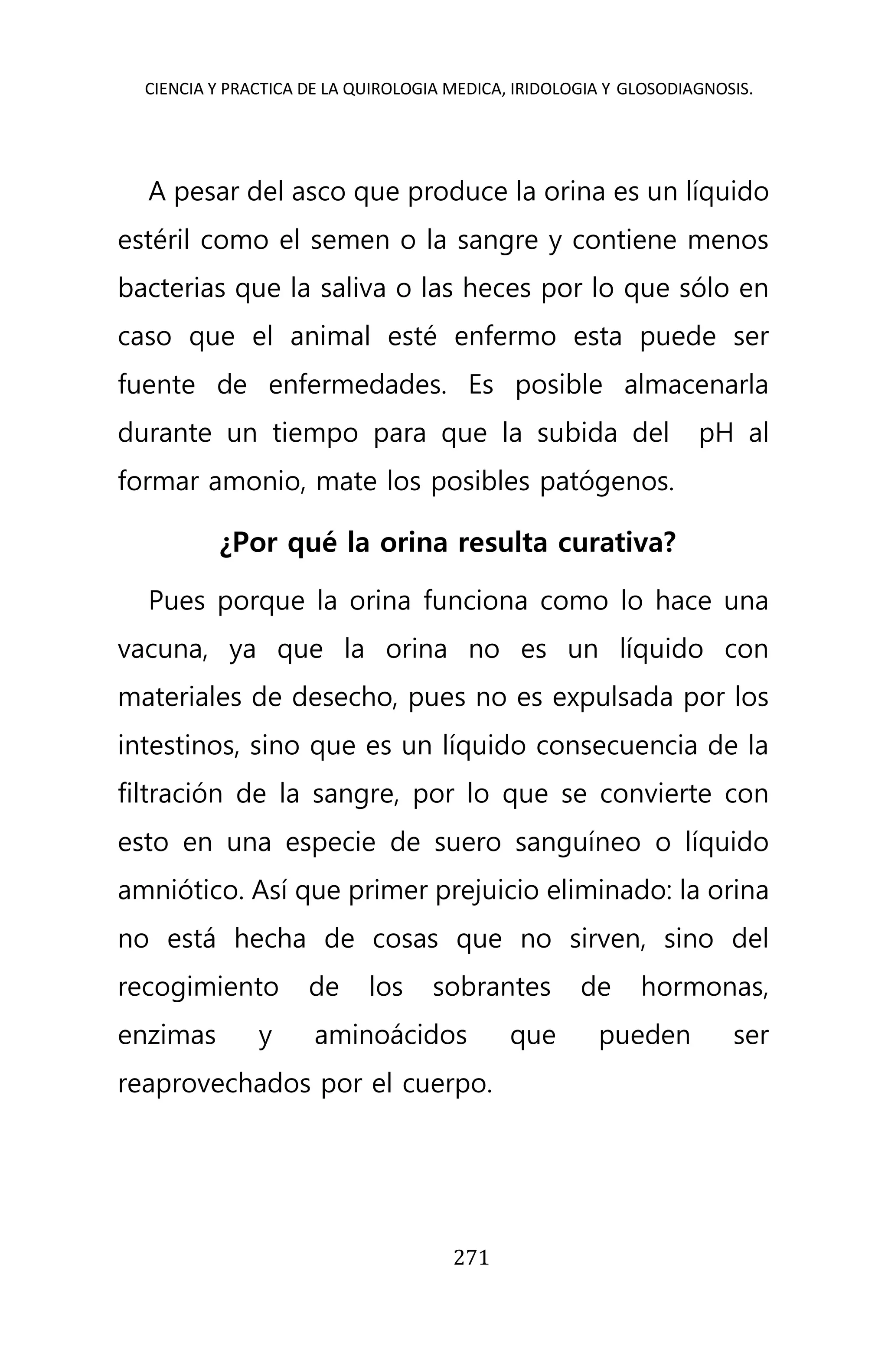 CIENCIA Y PRACTICA DE LA QUIROLOGIA MEDICA, IRIDOLOGIA Y GLOSODIAGNOSIS.
271
A pesar del asco que produce la orina es un líquido
estéril como el semen o la sangre y contiene menos
bacterias que la saliva o las heces por lo que sólo en
caso que el animal esté enfermo esta puede ser
fuente de enfermedades. Es posible almacenarla
durante un tiempo para que la subida del pH al
formar amonio, mate los posibles patógenos.
¿Por qué la orina resulta curativa?
Pues porque la orina funciona como lo hace una
vacuna, ya que la orina no es un líquido con
materiales de desecho, pues no es expulsada por los
intestinos, sino que es un líquido consecuencia de la
filtración de la sangre, por lo que se convierte con
esto en una especie de suero sanguíneo o líquido
amniótico. Así que primer prejuicio eliminado: la orina
no está hecha de cosas que no sirven, sino del
recogimiento de los sobrantes de hormonas,
enzimas y aminoácidos que pueden ser
reaprovechados por el cuerpo.
 