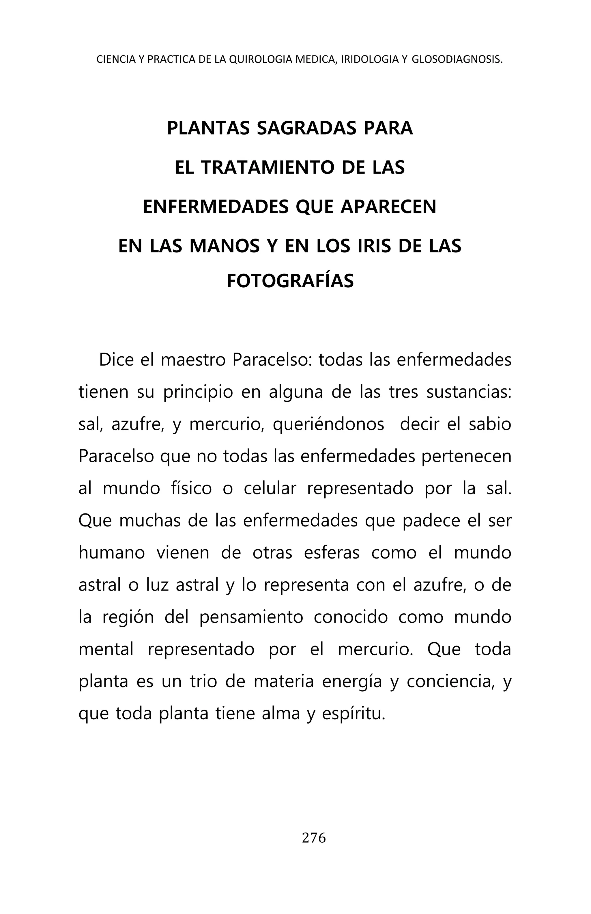 CIENCIA Y PRACTICA DE LA QUIROLOGIA MEDICA, IRIDOLOGIA Y GLOSODIAGNOSIS.
276
PLANTAS SAGRADAS PARA
EL TRATAMIENTO DE LAS
ENFERMEDADES QUE APARECEN
EN LAS MANOS Y EN LOS IRIS DE LAS
FOTOGRAFÍAS
Dice el maestro Paracelso: todas las enfermedades
tienen su principio en alguna de las tres sustancias:
sal, azufre, y mercurio, queriéndonos decir el sabio
Paracelso que no todas las enfermedades pertenecen
al mundo físico o celular representado por la sal.
Que muchas de las enfermedades que padece el ser
humano vienen de otras esferas como el mundo
astral o luz astral y lo representa con el azufre, o de
la región del pensamiento conocido como mundo
mental representado por el mercurio. Que toda
planta es un trio de materia energía y conciencia, y
que toda planta tiene alma y espíritu.
 