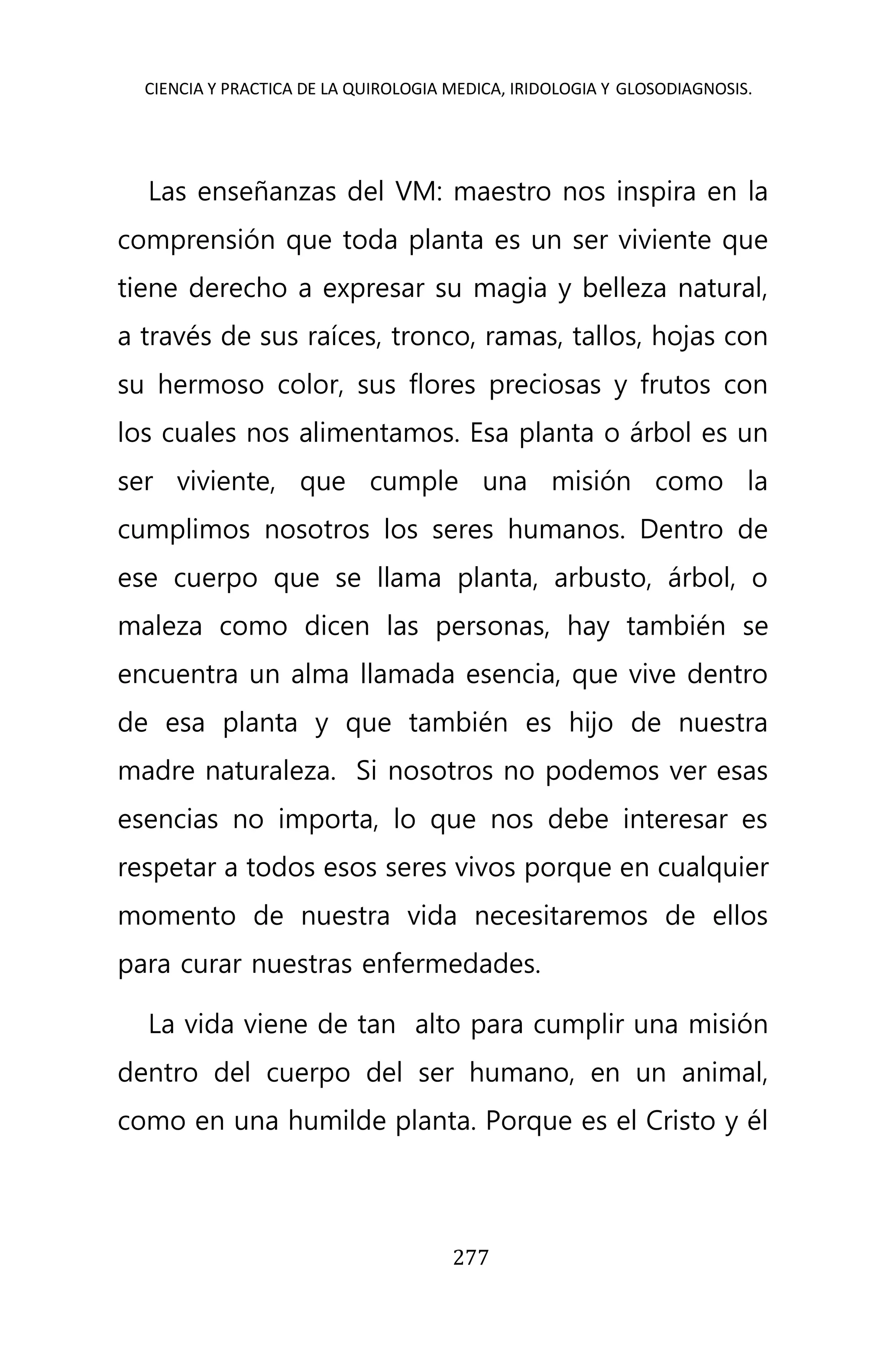 CIENCIA Y PRACTICA DE LA QUIROLOGIA MEDICA, IRIDOLOGIA Y GLOSODIAGNOSIS.
277
Las enseñanzas del VM: maestro nos inspira en la
comprensión que toda planta es un ser viviente que
tiene derecho a expresar su magia y belleza natural,
a través de sus raíces, tronco, ramas, tallos, hojas con
su hermoso color, sus flores preciosas y frutos con
los cuales nos alimentamos. Esa planta o árbol es un
ser viviente, que cumple una misión como la
cumplimos nosotros los seres humanos. Dentro de
ese cuerpo que se llama planta, arbusto, árbol, o
maleza como dicen las personas, hay también se
encuentra un alma llamada esencia, que vive dentro
de esa planta y que también es hijo de nuestra
madre naturaleza. Si nosotros no podemos ver esas
esencias no importa, lo que nos debe interesar es
respetar a todos esos seres vivos porque en cualquier
momento de nuestra vida necesitaremos de ellos
para curar nuestras enfermedades.
La vida viene de tan alto para cumplir una misión
dentro del cuerpo del ser humano, en un animal,
como en una humilde planta. Porque es el Cristo y él
 