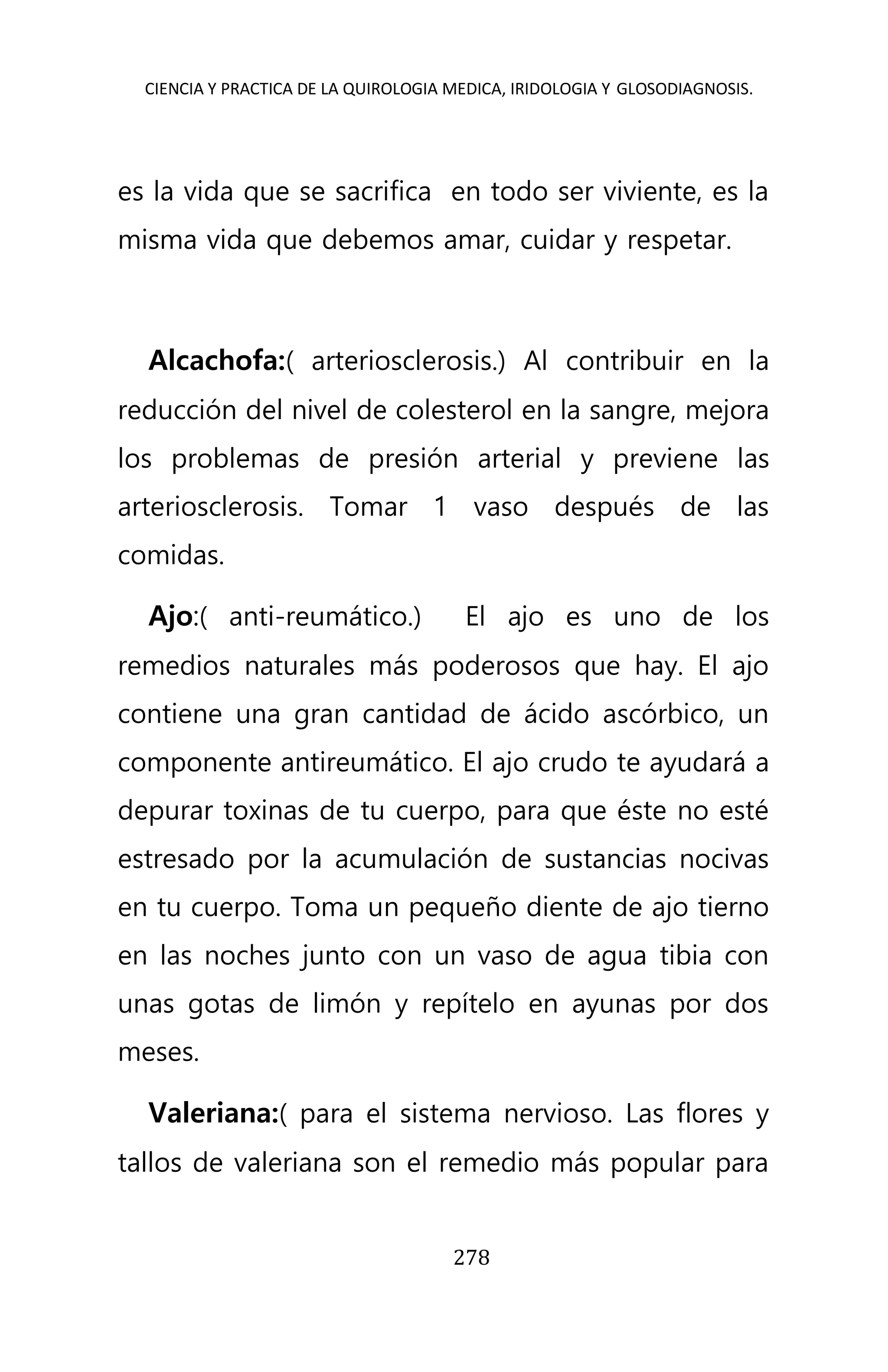 CIENCIA Y PRACTICA DE LA QUIROLOGIA MEDICA, IRIDOLOGIA Y GLOSODIAGNOSIS.
278
es la vida que se sacrifica en todo ser viviente, es la
misma vida que debemos amar, cuidar y respetar.
Alcachofa:( arteriosclerosis.) Al contribuir en la
reducción del nivel de colesterol en la sangre, mejora
los problemas de presión arterial y previene las
arteriosclerosis. Tomar 1 vaso después de las
comidas.
Ajo:( anti-reumático.) El ajo es uno de los
remedios naturales más poderosos que hay. El ajo
contiene una gran cantidad de ácido ascórbico, un
componente antireumático. El ajo crudo te ayudará a
depurar toxinas de tu cuerpo, para que éste no esté
estresado por la acumulación de sustancias nocivas
en tu cuerpo. Toma un pequeño diente de ajo tierno
en las noches junto con un vaso de agua tibia con
unas gotas de limón y repítelo en ayunas por dos
meses.
Valeriana:( para el sistema nervioso. Las flores y
tallos de valeriana son el remedio más popular para
 