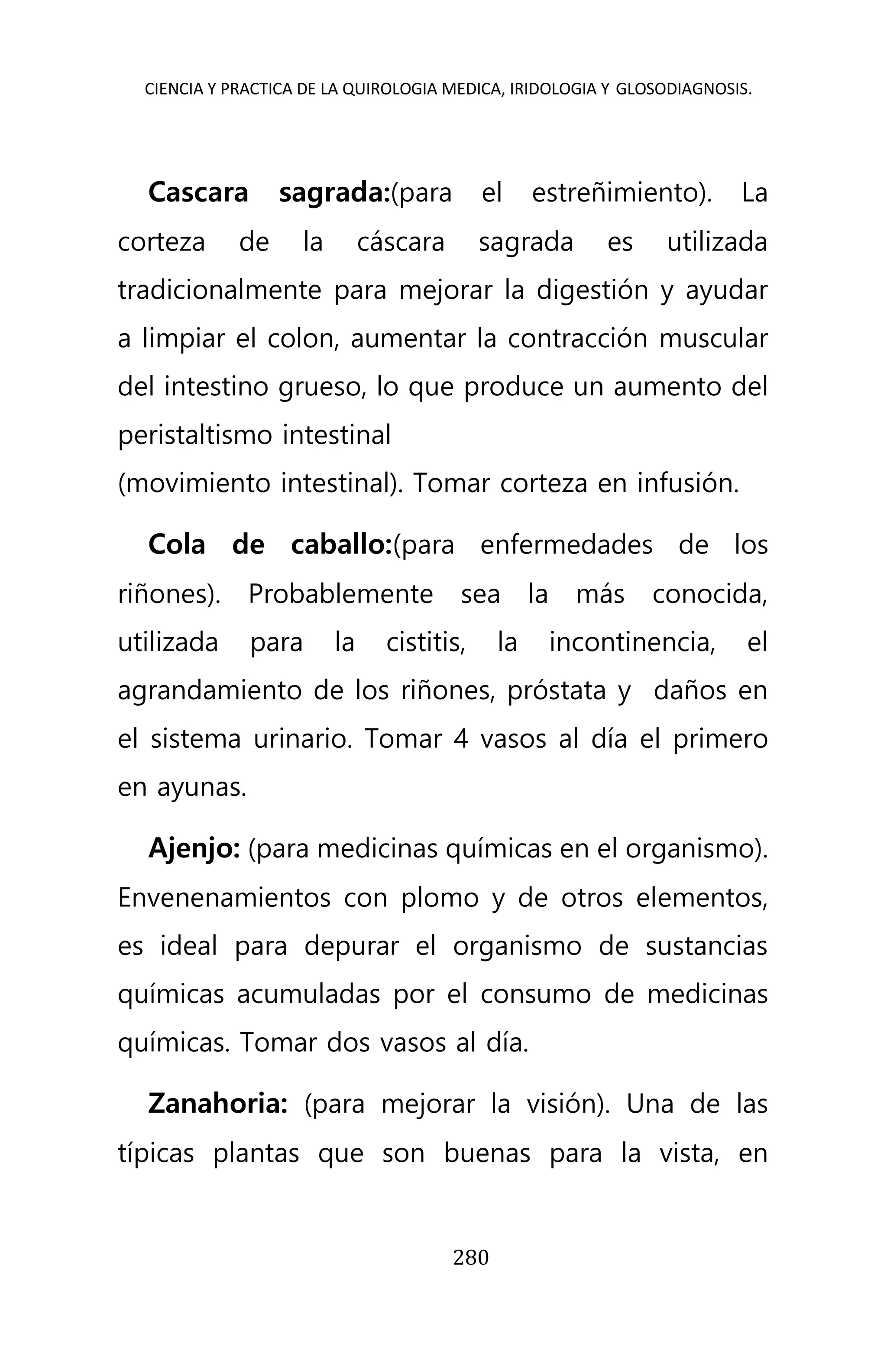 CIENCIA Y PRACTICA DE LA QUIROLOGIA MEDICA, IRIDOLOGIA Y GLOSODIAGNOSIS.
280
Cascara sagrada:(para el estreñimiento). La
corteza de la cáscara sagrada es utilizada
tradicionalmente para mejorar la digestión y ayudar
a limpiar el colon, aumentar la contracción muscular
del intestino grueso, lo que produce un aumento del
peristaltismo intestinal
(movimiento intestinal). Tomar corteza en infusión.
Cola de caballo:(para enfermedades de los
riñones). Probablemente sea la más conocida,
utilizada para la cistitis, la incontinencia, el
agrandamiento de los riñones, próstata y daños en
el sistema urinario. Tomar 4 vasos al día el primero
en ayunas.
Ajenjo: (para medicinas químicas en el organismo).
Envenenamientos con plomo y de otros elementos,
es ideal para depurar el organismo de sustancias
químicas acumuladas por el consumo de medicinas
químicas. Tomar dos vasos al día.
Zanahoria: (para mejorar la visión). Una de las
típicas plantas que son buenas para la vista, en
 