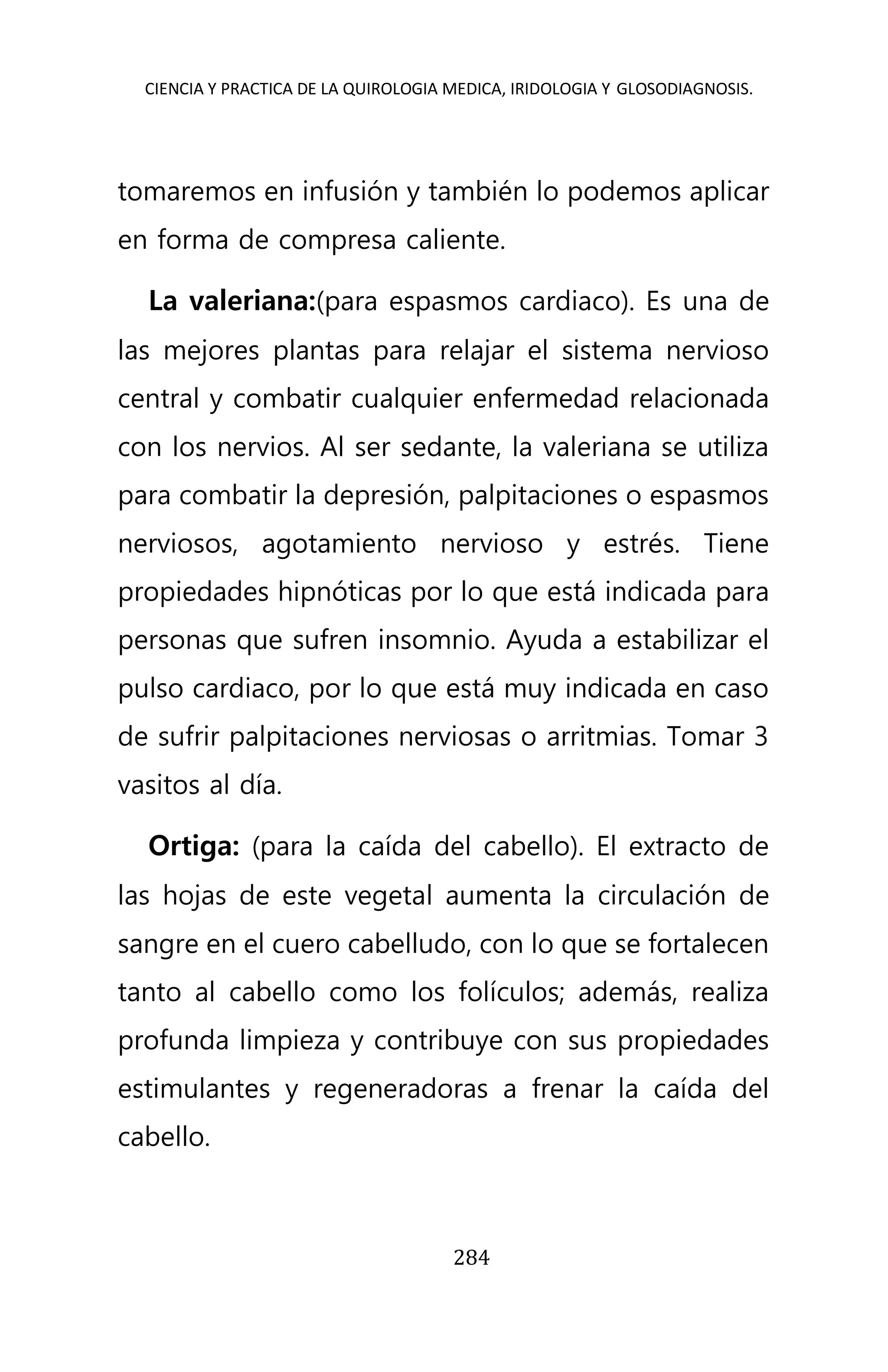 CIENCIA Y PRACTICA DE LA QUIROLOGIA MEDICA, IRIDOLOGIA Y GLOSODIAGNOSIS.
284
tomaremos en infusión y también lo podemos aplicar
en forma de compresa caliente.
La valeriana:(para espasmos cardiaco). Es una de
las mejores plantas para relajar el sistema nervioso
central y combatir cualquier enfermedad relacionada
con los nervios. Al ser sedante, la valeriana se utiliza
para combatir la depresión, palpitaciones o espasmos
nerviosos, agotamiento nervioso y estrés. Tiene
propiedades hipnóticas por lo que está indicada para
personas que sufren insomnio. Ayuda a estabilizar el
pulso cardiaco, por lo que está muy indicada en caso
de sufrir palpitaciones nerviosas o arritmias. Tomar 3
vasitos al día.
Ortiga: (para la caída del cabello). El extracto de
las hojas de este vegetal aumenta la circulación de
sangre en el cuero cabelludo, con lo que se fortalecen
tanto al cabello como los folículos; además, realiza
profunda limpieza y contribuye con sus propiedades
estimulantes y regeneradoras a frenar la caída del
cabello.
 