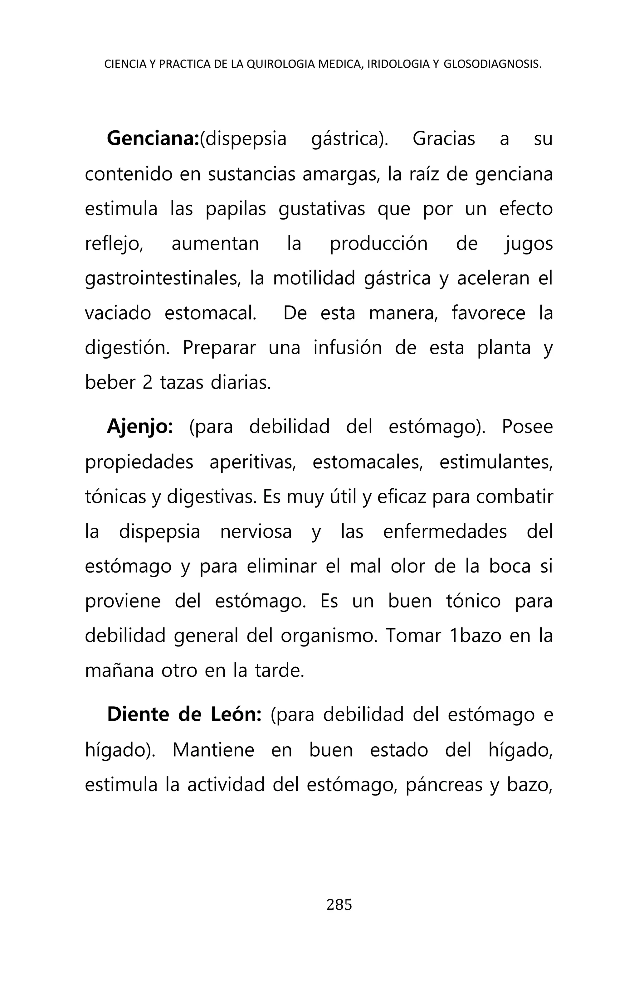 CIENCIA Y PRACTICA DE LA QUIROLOGIA MEDICA, IRIDOLOGIA Y GLOSODIAGNOSIS.
285
Genciana:(dispepsia gástrica). Gracias a su
contenido en sustancias amargas, la raíz de genciana
estimula las papilas gustativas que por un efecto
reflejo, aumentan la producción de jugos
gastrointestinales, la motilidad gástrica y aceleran el
vaciado estomacal. De esta manera, favorece la
digestión. Preparar una infusión de esta planta y
beber 2 tazas diarias.
Ajenjo: (para debilidad del estómago). Posee
propiedades aperitivas, estomacales, estimulantes,
tónicas y digestivas. Es muy útil y eficaz para combatir
la dispepsia nerviosa y las enfermedades del
estómago y para eliminar el mal olor de la boca si
proviene del estómago. Es un buen tónico para
debilidad general del organismo. Tomar 1bazo en la
mañana otro en la tarde.
Diente de León: (para debilidad del estómago e
hígado). Mantiene en buen estado del hígado,
estimula la actividad del estómago, páncreas y bazo,
 