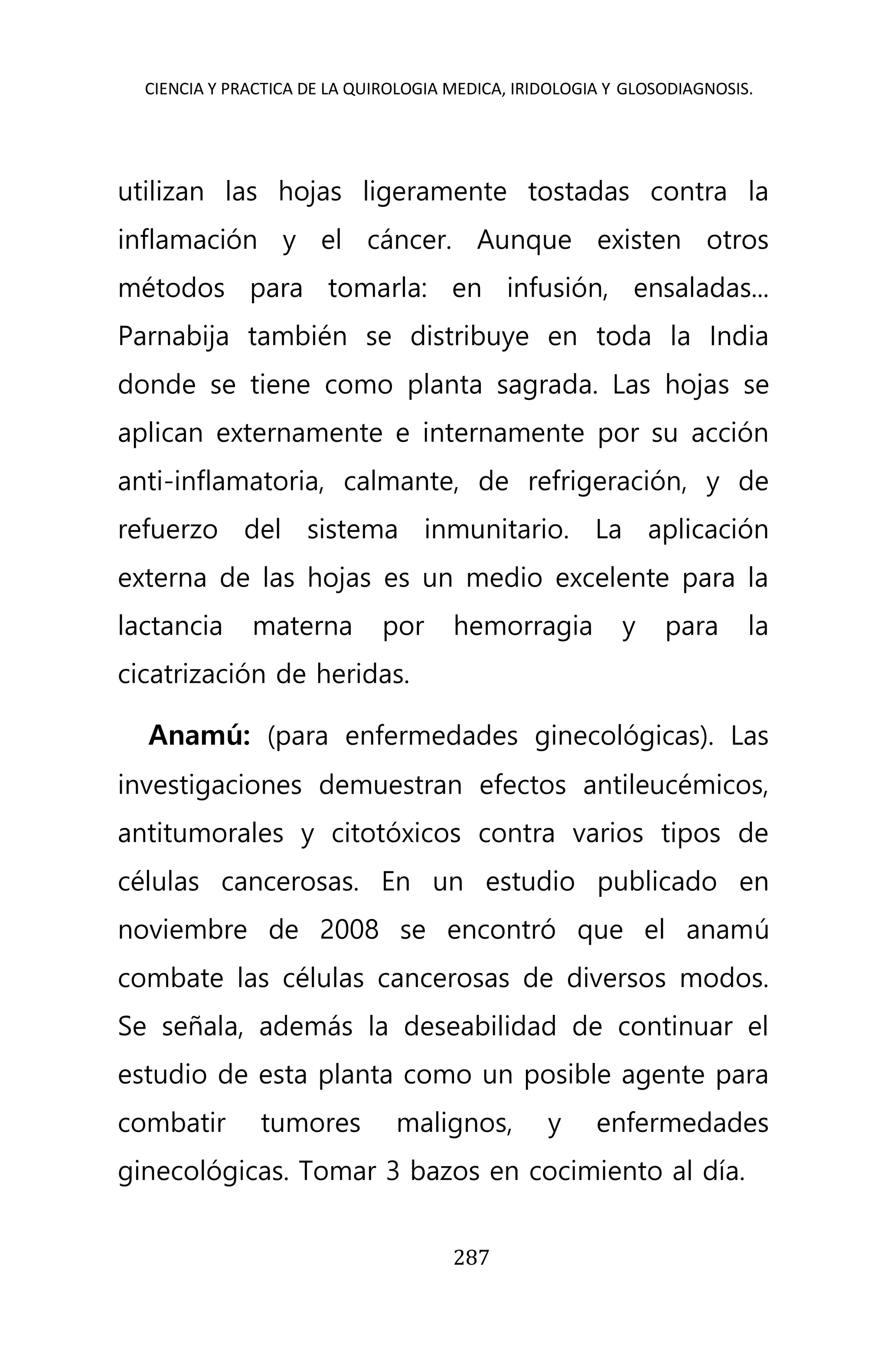 CIENCIA Y PRACTICA DE LA QUIROLOGIA MEDICA, IRIDOLOGIA Y GLOSODIAGNOSIS.
287
utilizan las hojas ligeramente tostadas contra la
inflamación y el cáncer. Aunque existen otros
métodos para tomarla: en infusión, ensaladas...
Parnabija también se distribuye en toda la India
donde se tiene como planta sagrada. Las hojas se
aplican externamente e internamente por su acción
anti-inflamatoria, calmante, de refrigeración, y de
refuerzo del sistema inmunitario. La aplicación
externa de las hojas es un medio excelente para la
lactancia materna por hemorragia y para la
cicatrización de heridas.
Anamú: (para enfermedades ginecológicas). Las
investigaciones demuestran efectos antileucémicos,
antitumorales y citotóxicos contra varios tipos de
células cancerosas. En un estudio publicado en
noviembre de 2008 se encontró que el anamú
combate las células cancerosas de diversos modos.
Se señala, además la deseabilidad de continuar el
estudio de esta planta como un posible agente para
combatir tumores malignos, y enfermedades
ginecológicas. Tomar 3 bazos en cocimiento al día.
 