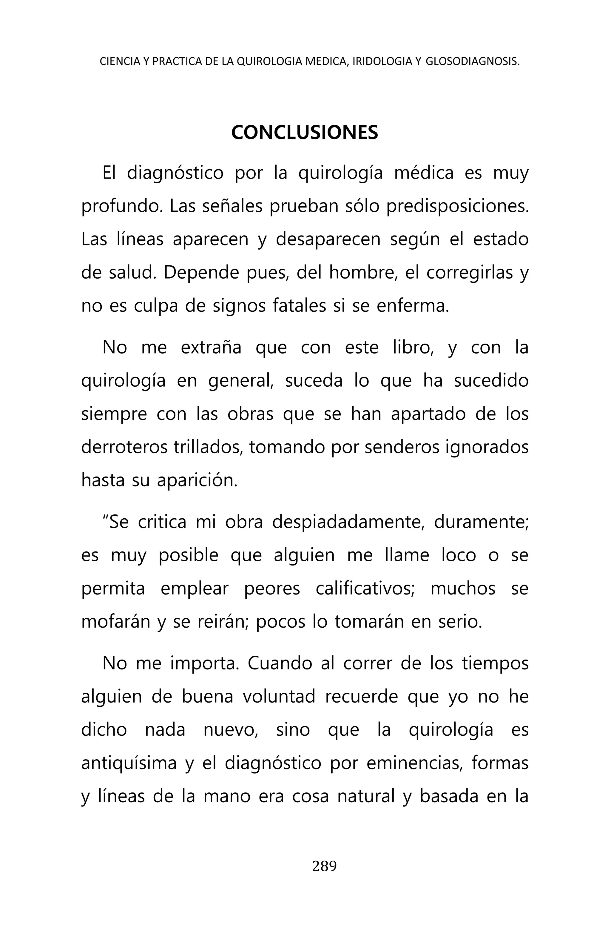 CIENCIA Y PRACTICA DE LA QUIROLOGIA MEDICA, IRIDOLOGIA Y GLOSODIAGNOSIS.
289
CONCLUSIONES
El diagnóstico por la quirología médica es muy
profundo. Las señales prueban sólo predisposiciones.
Las líneas aparecen y desaparecen según el estado
de salud. Depende pues, del hombre, el corregirlas y
no es culpa de signos fatales si se enferma.
No me extraña que con este libro, y con la
quirología en general, suceda lo que ha sucedido
siempre con las obras que se han apartado de los
derroteros trillados, tomando por senderos ignorados
hasta su aparición.
“Se critica mi obra despiadadamente, duramente;
es muy posible que alguien me llame loco o se
permita emplear peores calificativos; muchos se
mofarán y se reirán; pocos lo tomarán en serio.
No me importa. Cuando al correr de los tiempos
alguien de buena voluntad recuerde que yo no he
dicho nada nuevo, sino que la quirología es
antiquísima y el diagnóstico por eminencias, formas
y líneas de la mano era cosa natural y basada en la
 