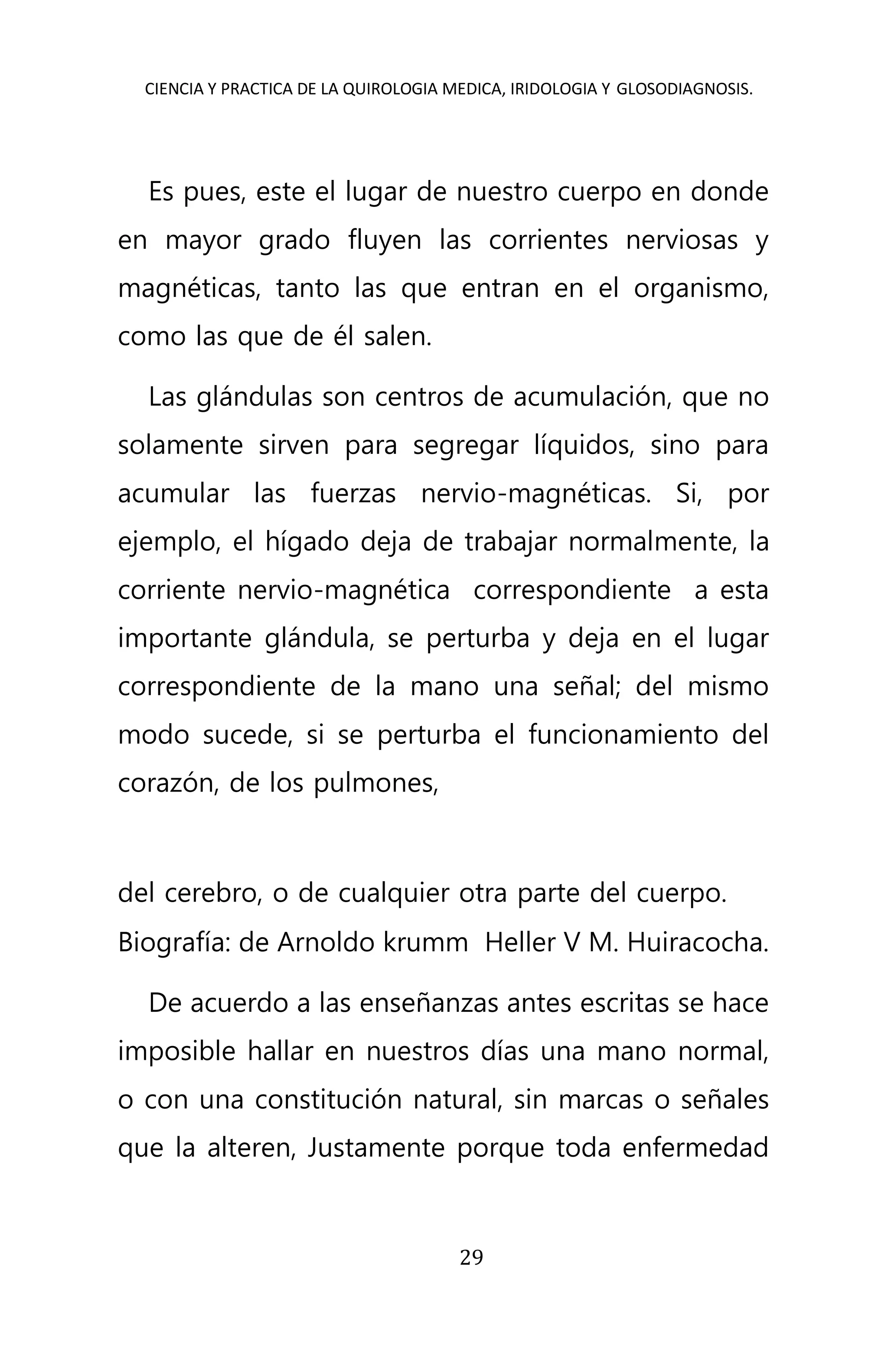 CIENCIA Y PRACTICA DE LA QUIROLOGIA MEDICA, IRIDOLOGIA Y GLOSODIAGNOSIS.
29
Es pues, este el lugar de nuestro cuerpo en donde
en mayor grado fluyen las corrientes nerviosas y
magnéticas, tanto las que entran en el organismo,
como las que de él salen.
Las glándulas son centros de acumulación, que no
solamente sirven para segregar líquidos, sino para
acumular las fuerzas nervio-magnéticas. Si, por
ejemplo, el hígado deja de trabajar normalmente, la
corriente nervio-magnética correspondiente a esta
importante glándula, se perturba y deja en el lugar
correspondiente de la mano una señal; del mismo
modo sucede, si se perturba el funcionamiento del
corazón, de los pulmones,
del cerebro, o de cualquier otra parte del cuerpo.
Biografía: de Arnoldo krumm Heller V M. Huiracocha.
De acuerdo a las enseñanzas antes escritas se hace
imposible hallar en nuestros días una mano normal,
o con una constitución natural, sin marcas o señales
que la alteren, Justamente porque toda enfermedad
 