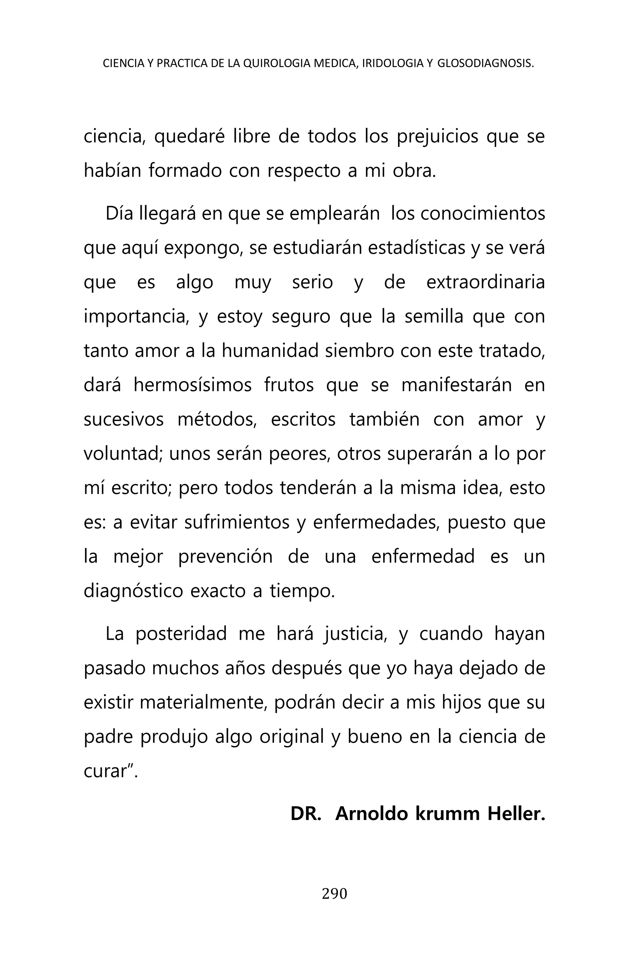 CIENCIA Y PRACTICA DE LA QUIROLOGIA MEDICA, IRIDOLOGIA Y GLOSODIAGNOSIS.
290
ciencia, quedaré libre de todos los prejuicios que se
habían formado con respecto a mi obra.
Día llegará en que se emplearán los conocimientos
que aquí expongo, se estudiarán estadísticas y se verá
que es algo muy serio y de extraordinaria
importancia, y estoy seguro que la semilla que con
tanto amor a la humanidad siembro con este tratado,
dará hermosísimos frutos que se manifestarán en
sucesivos métodos, escritos también con amor y
voluntad; unos serán peores, otros superarán a lo por
mí escrito; pero todos tenderán a la misma idea, esto
es: a evitar sufrimientos y enfermedades, puesto que
la mejor prevención de una enfermedad es un
diagnóstico exacto a tiempo.
La posteridad me hará justicia, y cuando hayan
pasado muchos años después que yo haya dejado de
existir materialmente, podrán decir a mis hijos que su
padre produjo algo original y bueno en la ciencia de
curar”.
DR. Arnoldo krumm Heller.
 