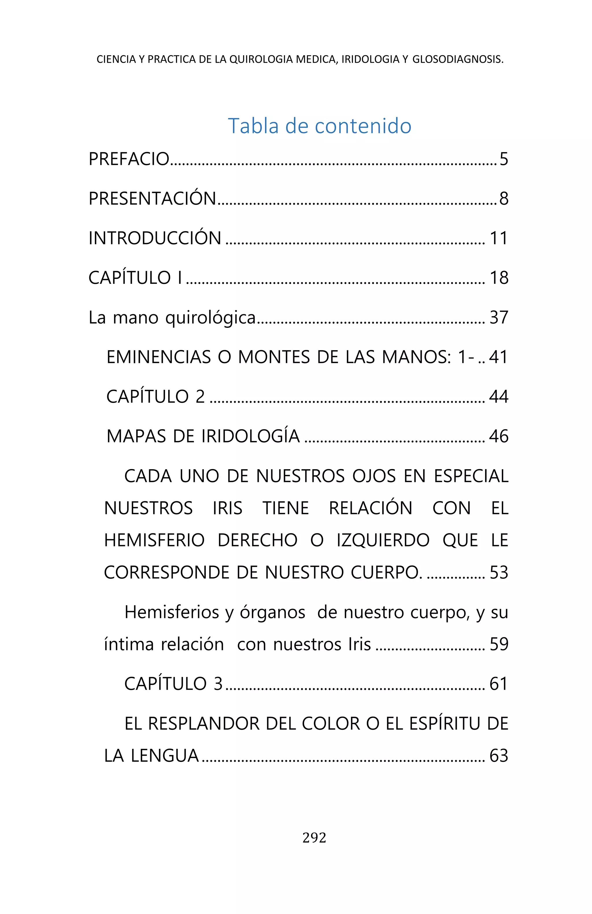 CIENCIA Y PRACTICA DE LA QUIROLOGIA MEDICA, IRIDOLOGIA Y GLOSODIAGNOSIS.
292
Tabla de contenido
PREFACIO...................................................................................5
PRESENTACIÓN.......................................................................8
INTRODUCCIÓN .................................................................. 11
CAPÍTULO I ............................................................................ 18
La mano quirológica.......................................................... 37
EMINENCIAS O MONTES DE LAS MANOS: 1- .. 41
CAPÍTULO 2 ...................................................................... 44
MAPAS DE IRIDOLOGÍA .............................................. 46
CADA UNO DE NUESTROS OJOS EN ESPECIAL
NUESTROS IRIS TIENE RELACIÓN CON EL
HEMISFERIO DERECHO O IZQUIERDO QUE LE
CORRESPONDE DE NUESTRO CUERPO. ............... 53
Hemisferios y órganos de nuestro cuerpo, y su
íntima relación con nuestros Iris ............................ 59
CAPÍTULO 3.................................................................. 61
EL RESPLANDOR DEL COLOR O EL ESPÍRITU DE
LA LENGUA........................................................................ 63
 