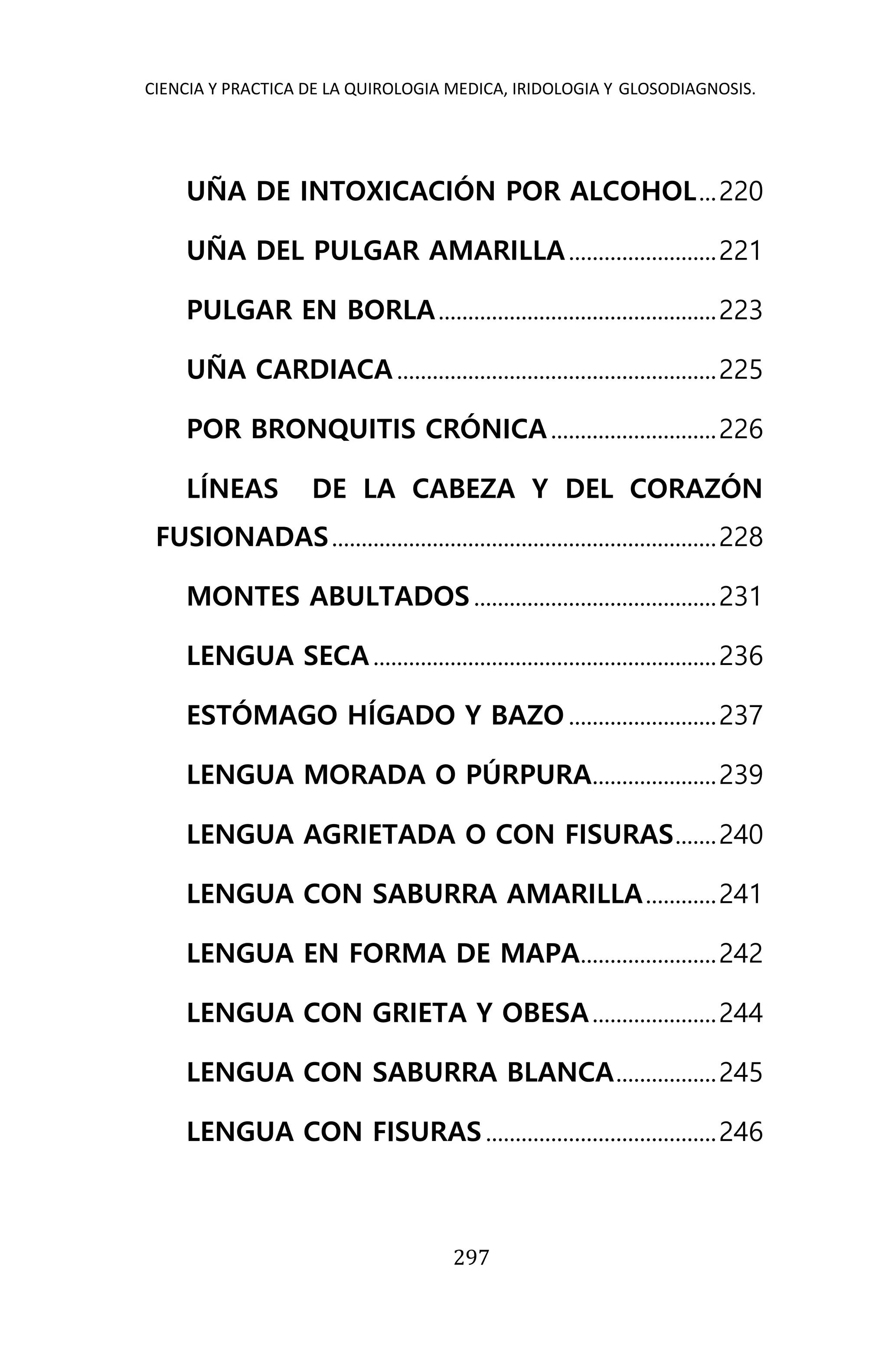 CIENCIA Y PRACTICA DE LA QUIROLOGIA MEDICA, IRIDOLOGIA Y GLOSODIAGNOSIS.
297
UÑA DE INTOXICACIÓN POR ALCOHOL...220
UÑA DEL PULGAR AMARILLA.........................221
PULGAR EN BORLA...............................................223
UÑA CARDIACA......................................................225
POR BRONQUITIS CRÓNICA............................226
LÍNEAS DE LA CABEZA Y DEL CORAZÓN
FUSIONADAS.................................................................228
MONTES ABULTADOS .........................................231
LENGUA SECA..........................................................236
ESTÓMAGO HÍGADO Y BAZO .........................237
LENGUA MORADA O PÚRPURA.....................239
LENGUA AGRIETADA O CON FISURAS.......240
LENGUA CON SABURRA AMARILLA............241
LENGUA EN FORMA DE MAPA.......................242
LENGUA CON GRIETA Y OBESA.....................244
LENGUA CON SABURRA BLANCA.................245
LENGUA CON FISURAS .......................................246
 