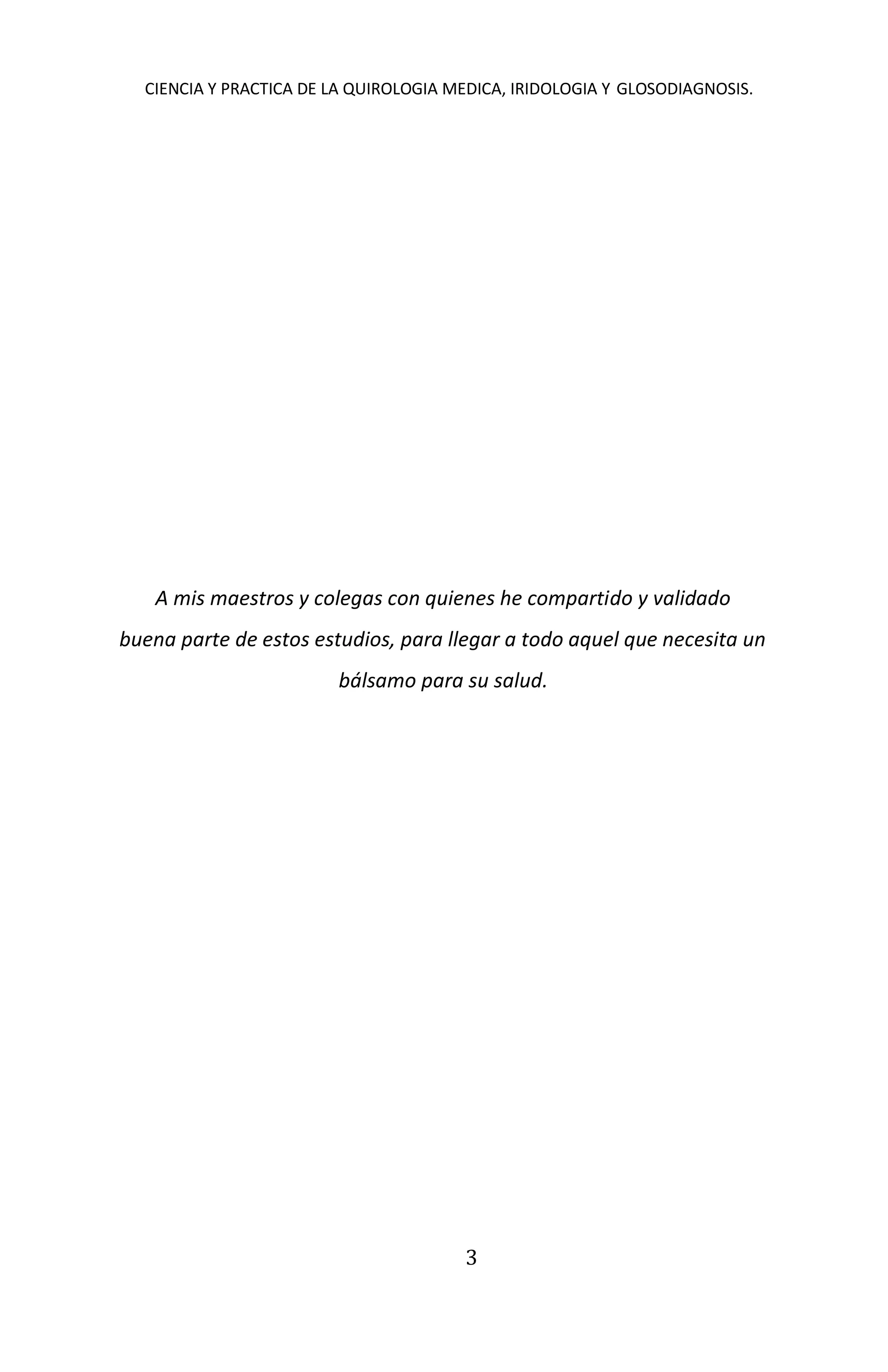 CIENCIA Y PRACTICA DE LA QUIROLOGIA MEDICA, IRIDOLOGIA Y GLOSODIAGNOSIS.
3
A mis maestros y colegas con quienes he compartido y validado
buena parte de estos estudios, para llegar a todo aquel que necesita un
bálsamo para su salud.
 