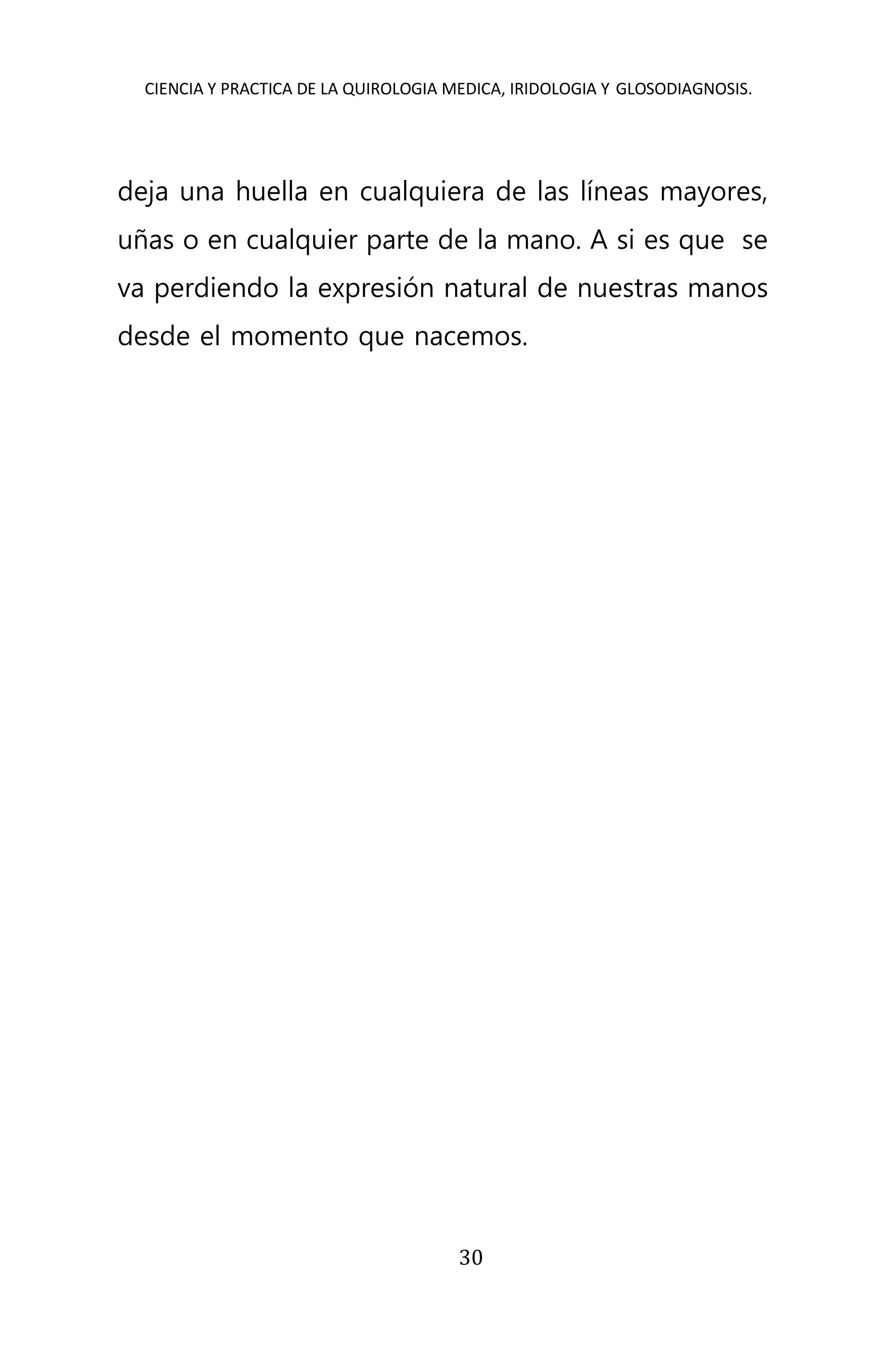 CIENCIA Y PRACTICA DE LA QUIROLOGIA MEDICA, IRIDOLOGIA Y GLOSODIAGNOSIS.
30
deja una huella en cualquiera de las líneas mayores,
uñas o en cualquier parte de la mano. A si es que se
va perdiendo la expresión natural de nuestras manos
desde el momento que nacemos.
 