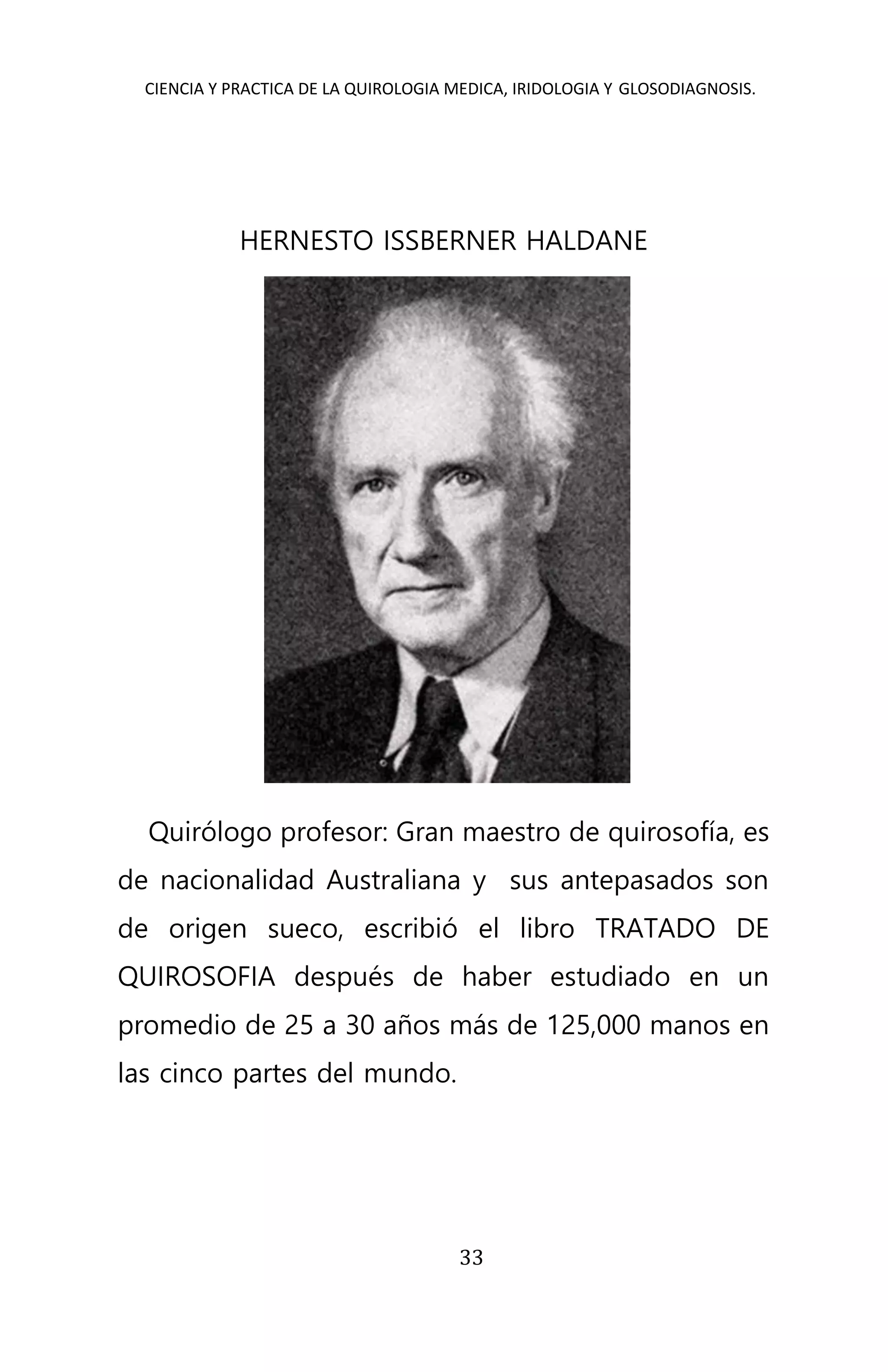 CIENCIA Y PRACTICA DE LA QUIROLOGIA MEDICA, IRIDOLOGIA Y GLOSODIAGNOSIS.
33
HERNESTO ISSBERNER HALDANE
Quirólogo profesor: Gran maestro de quirosofía, es
de nacionalidad Australiana y sus antepasados son
de origen sueco, escribió el libro TRATADO DE
QUIROSOFIA después de haber estudiado en un
promedio de 25 a 30 años más de 125,000 manos en
las cinco partes del mundo.
 