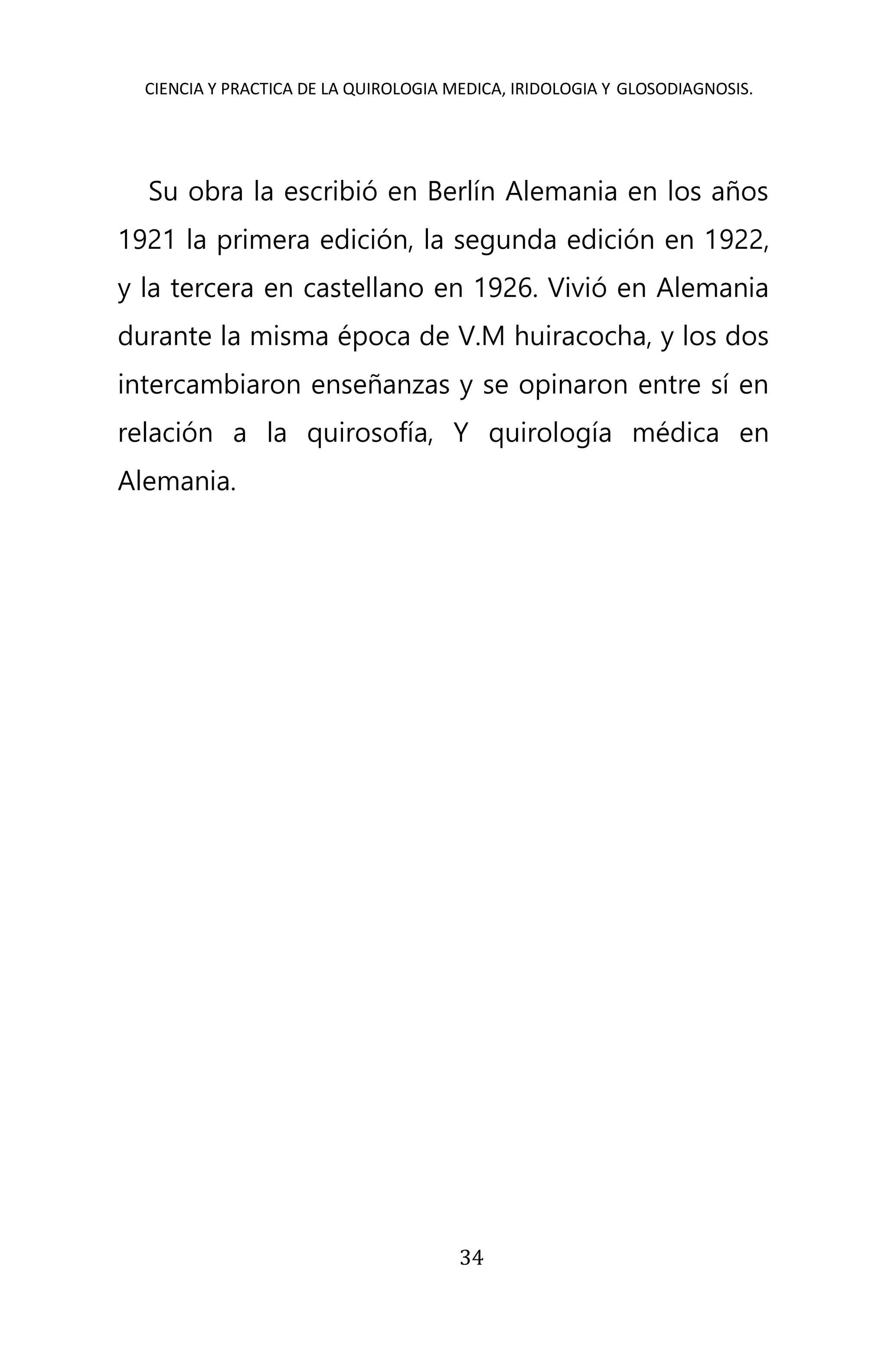 CIENCIA Y PRACTICA DE LA QUIROLOGIA MEDICA, IRIDOLOGIA Y GLOSODIAGNOSIS.
34
Su obra la escribió en Berlín Alemania en los años
1921 la primera edición, la segunda edición en 1922,
y la tercera en castellano en 1926. Vivió en Alemania
durante la misma época de V.M huiracocha, y los dos
intercambiaron enseñanzas y se opinaron entre sí en
relación a la quirosofía, Y quirología médica en
Alemania.
 