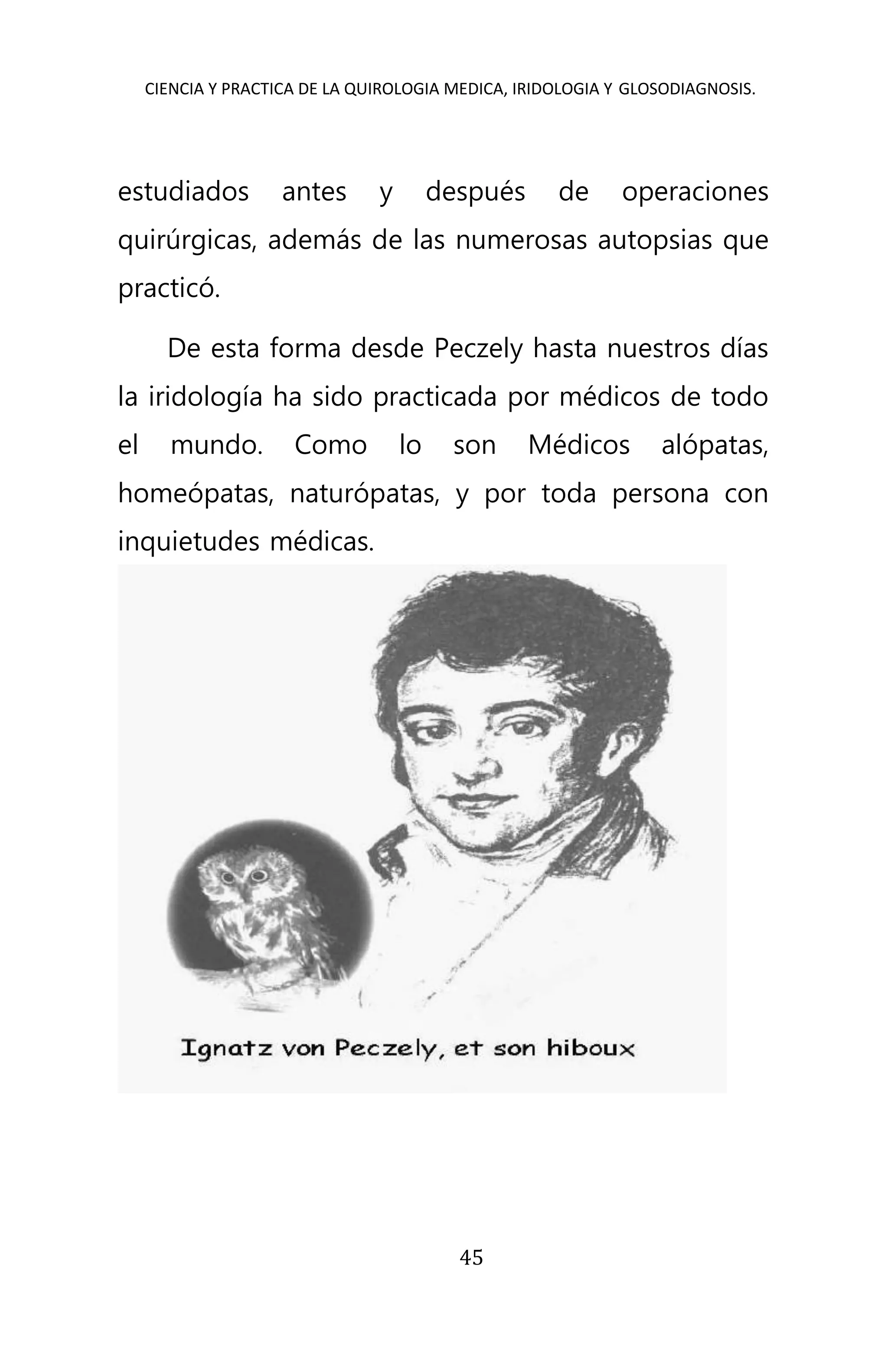 CIENCIA Y PRACTICA DE LA QUIROLOGIA MEDICA, IRIDOLOGIA Y GLOSODIAGNOSIS.
45
estudiados antes y después de operaciones
quirúrgicas, además de las numerosas autopsias que
practicó.
De esta forma desde Peczely hasta nuestros días
la iridología ha sido practicada por médicos de todo
el mundo. Como lo son Médicos alópatas,
homeópatas, naturópatas, y por toda persona con
inquietudes médicas.
 