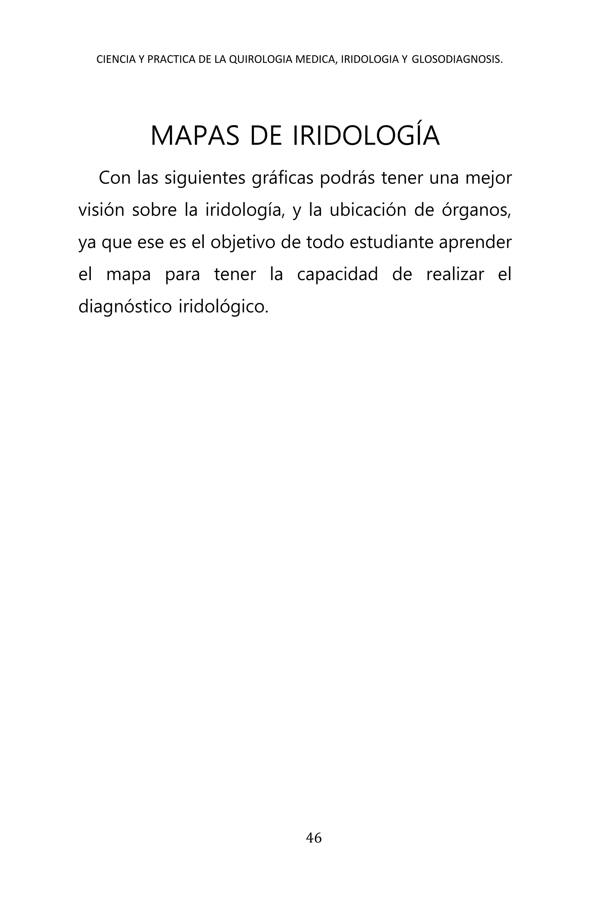 CIENCIA Y PRACTICA DE LA QUIROLOGIA MEDICA, IRIDOLOGIA Y GLOSODIAGNOSIS.
46
MAPAS DE IRIDOLOGÍA
Con las siguientes gráficas podrás tener una mejor
visión sobre la iridología, y la ubicación de órganos,
ya que ese es el objetivo de todo estudiante aprender
el mapa para tener la capacidad de realizar el
diagnóstico iridológico.
 