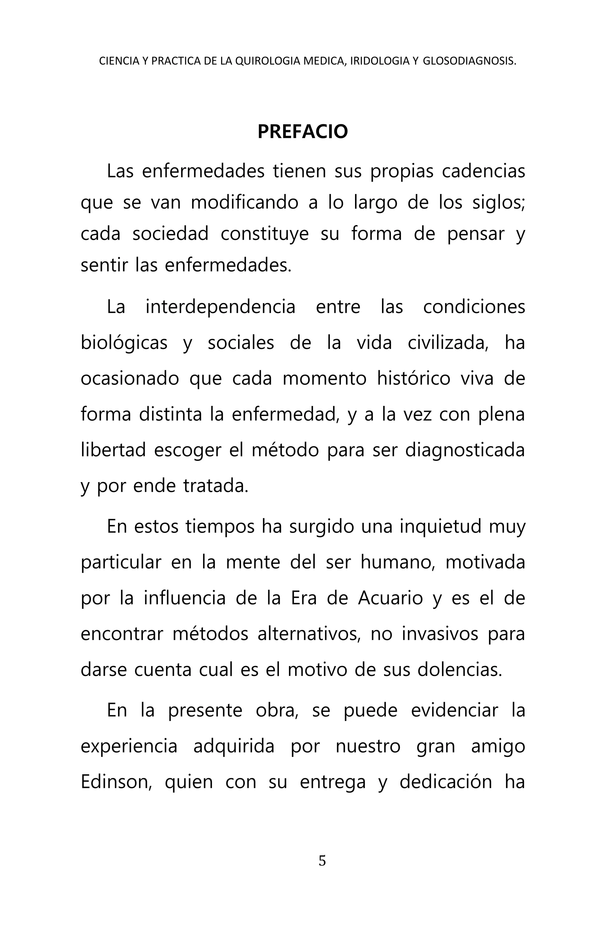 CIENCIA Y PRACTICA DE LA QUIROLOGIA MEDICA, IRIDOLOGIA Y GLOSODIAGNOSIS.
5
PREFACIO
Las enfermedades tienen sus propias cadencias
que se van modificando a lo largo de los siglos;
cada sociedad constituye su forma de pensar y
sentir las enfermedades.
La interdependencia entre las condiciones
biológicas y sociales de la vida civilizada, ha
ocasionado que cada momento histórico viva de
forma distinta la enfermedad, y a la vez con plena
libertad escoger el método para ser diagnosticada
y por ende tratada.
En estos tiempos ha surgido una inquietud muy
particular en la mente del ser humano, motivada
por la influencia de la Era de Acuario y es el de
encontrar métodos alternativos, no invasivos para
darse cuenta cual es el motivo de sus dolencias.
En la presente obra, se puede evidenciar la
experiencia adquirida por nuestro gran amigo
Edinson, quien con su entrega y dedicación ha
 