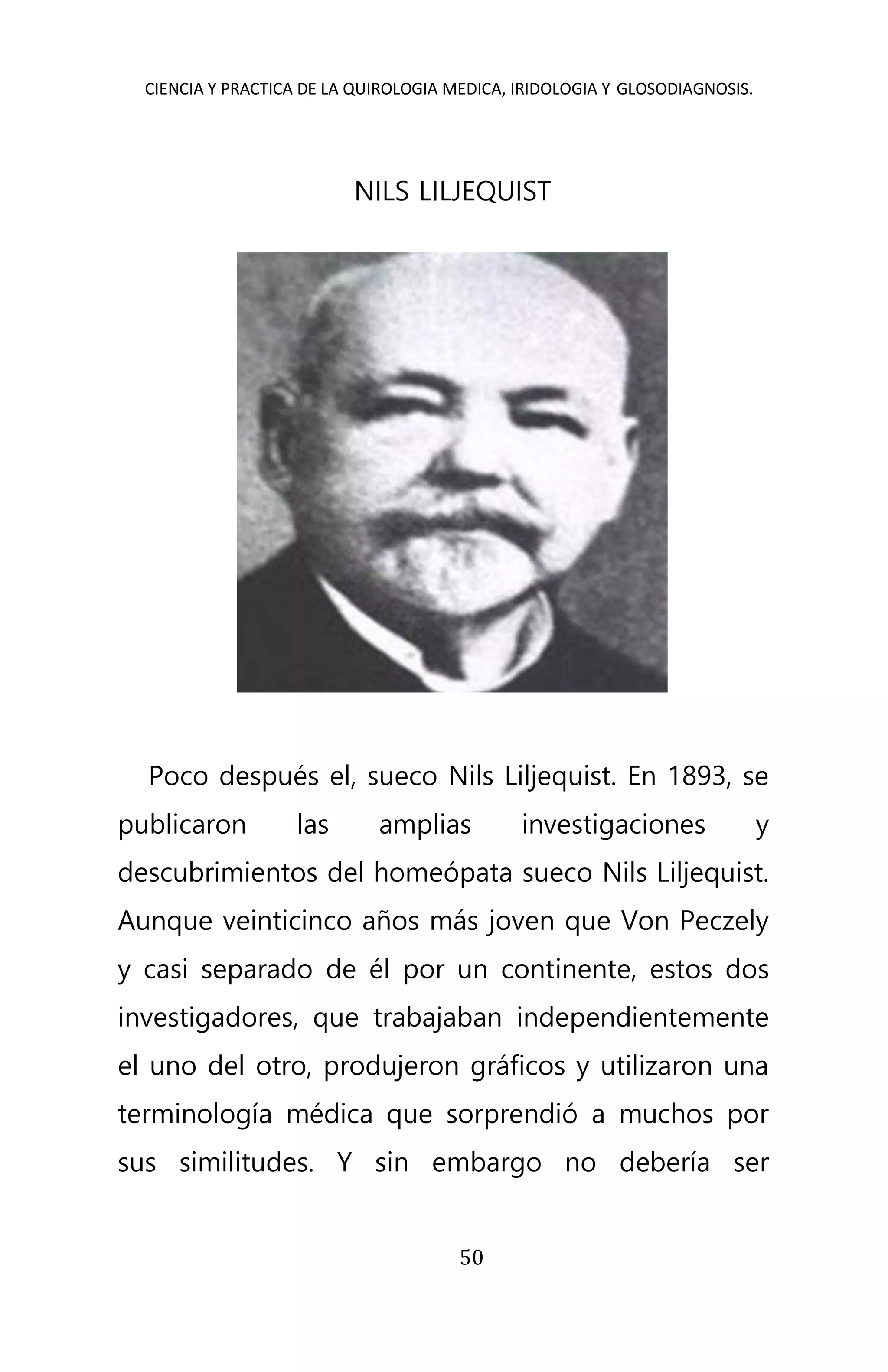 CIENCIA Y PRACTICA DE LA QUIROLOGIA MEDICA, IRIDOLOGIA Y GLOSODIAGNOSIS.
50
NILS LILJEQUIST
Poco después el, sueco Nils Liljequist. En 1893, se
publicaron las amplias investigaciones y
descubrimientos del homeópata sueco Nils Liljequist.
Aunque veinticinco años más joven que Von Peczely
y casi separado de él por un continente, estos dos
investigadores, que trabajaban independientemente
el uno del otro, produjeron gráficos y utilizaron una
terminología médica que sorprendió a muchos por
sus similitudes. Y sin embargo no debería ser
 