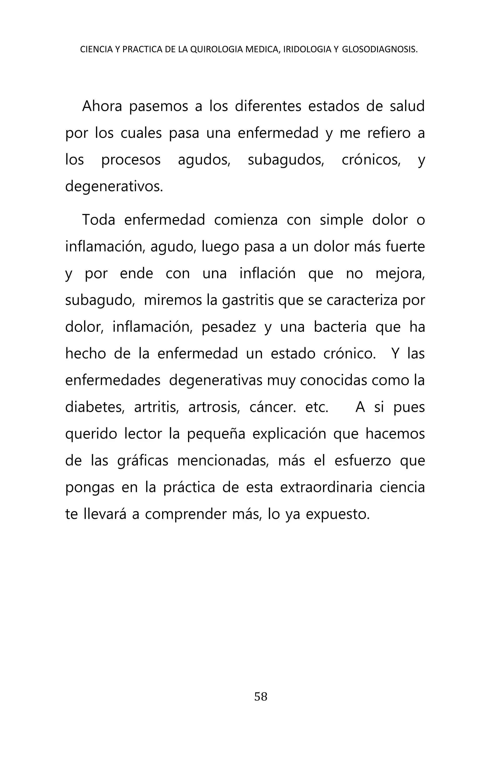 CIENCIA Y PRACTICA DE LA QUIROLOGIA MEDICA, IRIDOLOGIA Y GLOSODIAGNOSIS.
58
Ahora pasemos a los diferentes estados de salud
por los cuales pasa una enfermedad y me refiero a
los procesos agudos, subagudos, crónicos, y
degenerativos.
Toda enfermedad comienza con simple dolor o
inflamación, agudo, luego pasa a un dolor más fuerte
y por ende con una inflación que no mejora,
subagudo, miremos la gastritis que se caracteriza por
dolor, inflamación, pesadez y una bacteria que ha
hecho de la enfermedad un estado crónico. Y las
enfermedades degenerativas muy conocidas como la
diabetes, artritis, artrosis, cáncer. etc. A si pues
querido lector la pequeña explicación que hacemos
de las gráficas mencionadas, más el esfuerzo que
pongas en la práctica de esta extraordinaria ciencia
te llevará a comprender más, lo ya expuesto.
 