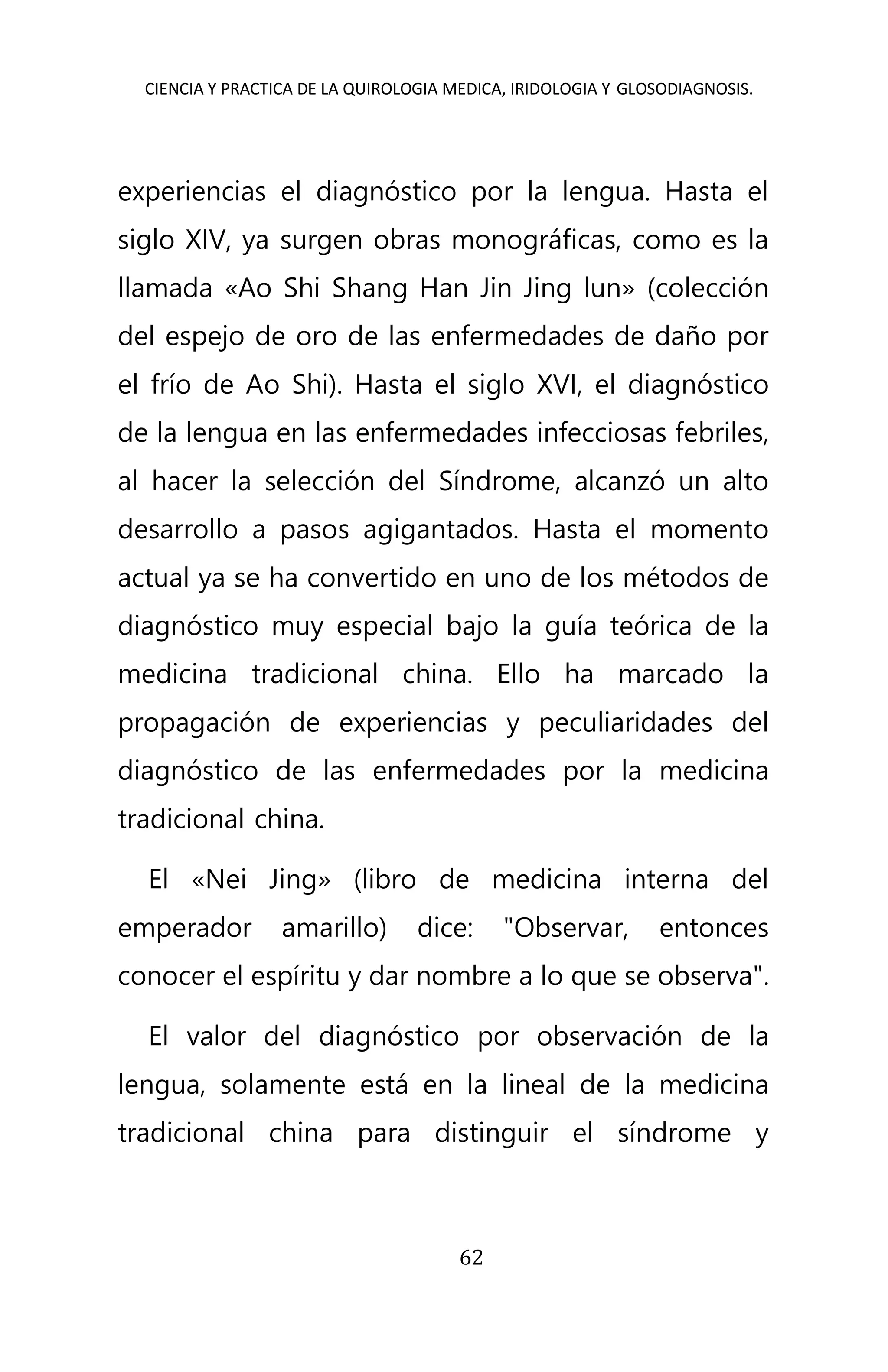 CIENCIA Y PRACTICA DE LA QUIROLOGIA MEDICA, IRIDOLOGIA Y GLOSODIAGNOSIS.
62
experiencias el diagnóstico por la lengua. Hasta el
siglo XIV, ya surgen obras monográficas, como es la
llamada «Ao Shi Shang Han Jin Jing lun» (colección
del espejo de oro de las enfermedades de daño por
el frío de Ao Shi). Hasta el siglo XVI, el diagnóstico
de la lengua en las enfermedades infecciosas febriles,
al hacer la selección del Síndrome, alcanzó un alto
desarrollo a pasos agigantados. Hasta el momento
actual ya se ha convertido en uno de los métodos de
diagnóstico muy especial bajo la guía teórica de la
medicina tradicional china. Ello ha marcado la
propagación de experiencias y peculiaridades del
diagnóstico de las enfermedades por la medicina
tradicional china.
El «Nei Jing» (libro de medicina interna del
emperador amarillo) dice: "Observar, entonces
conocer el espíritu y dar nombre a lo que se observa".
El valor del diagnóstico por observación de la
lengua, solamente está en la lineal de la medicina
tradicional china para distinguir el síndrome y
 