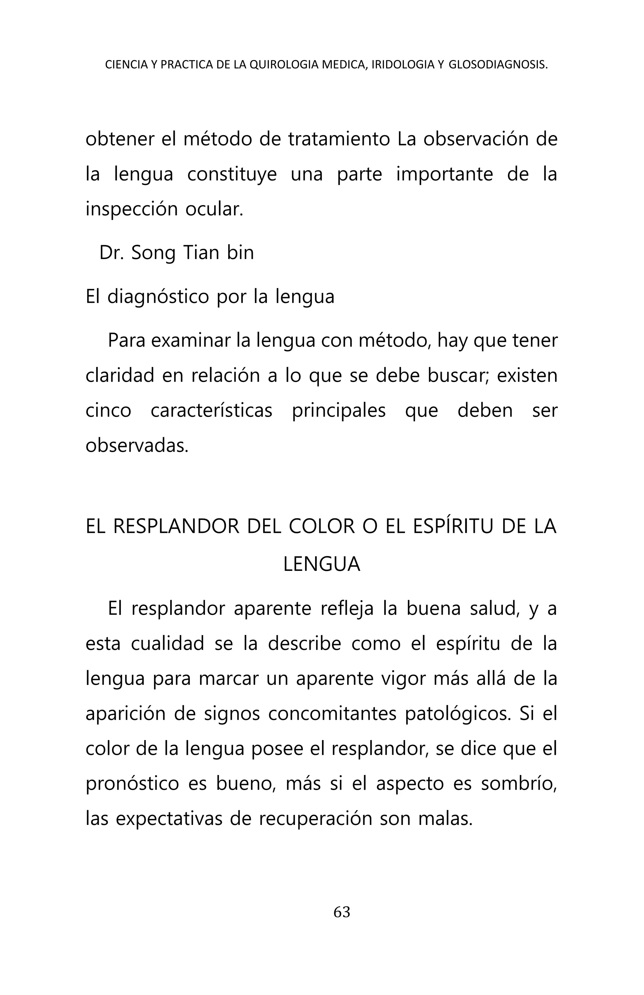 CIENCIA Y PRACTICA DE LA QUIROLOGIA MEDICA, IRIDOLOGIA Y GLOSODIAGNOSIS.
63
obtener el método de tratamiento La observación de
la lengua constituye una parte importante de la
inspección ocular.
Dr. Song Tian bin
El diagnóstico por la lengua
Para examinar la lengua con método, hay que tener
claridad en relación a lo que se debe buscar; existen
cinco características principales que deben ser
observadas.
EL RESPLANDOR DEL COLOR O EL ESPÍRITU DE LA
LENGUA
El resplandor aparente refleja la buena salud, y a
esta cualidad se la describe como el espíritu de la
lengua para marcar un aparente vigor más allá de la
aparición de signos concomitantes patológicos. Si el
color de la lengua posee el resplandor, se dice que el
pronóstico es bueno, más si el aspecto es sombrío,
las expectativas de recuperación son malas.
 