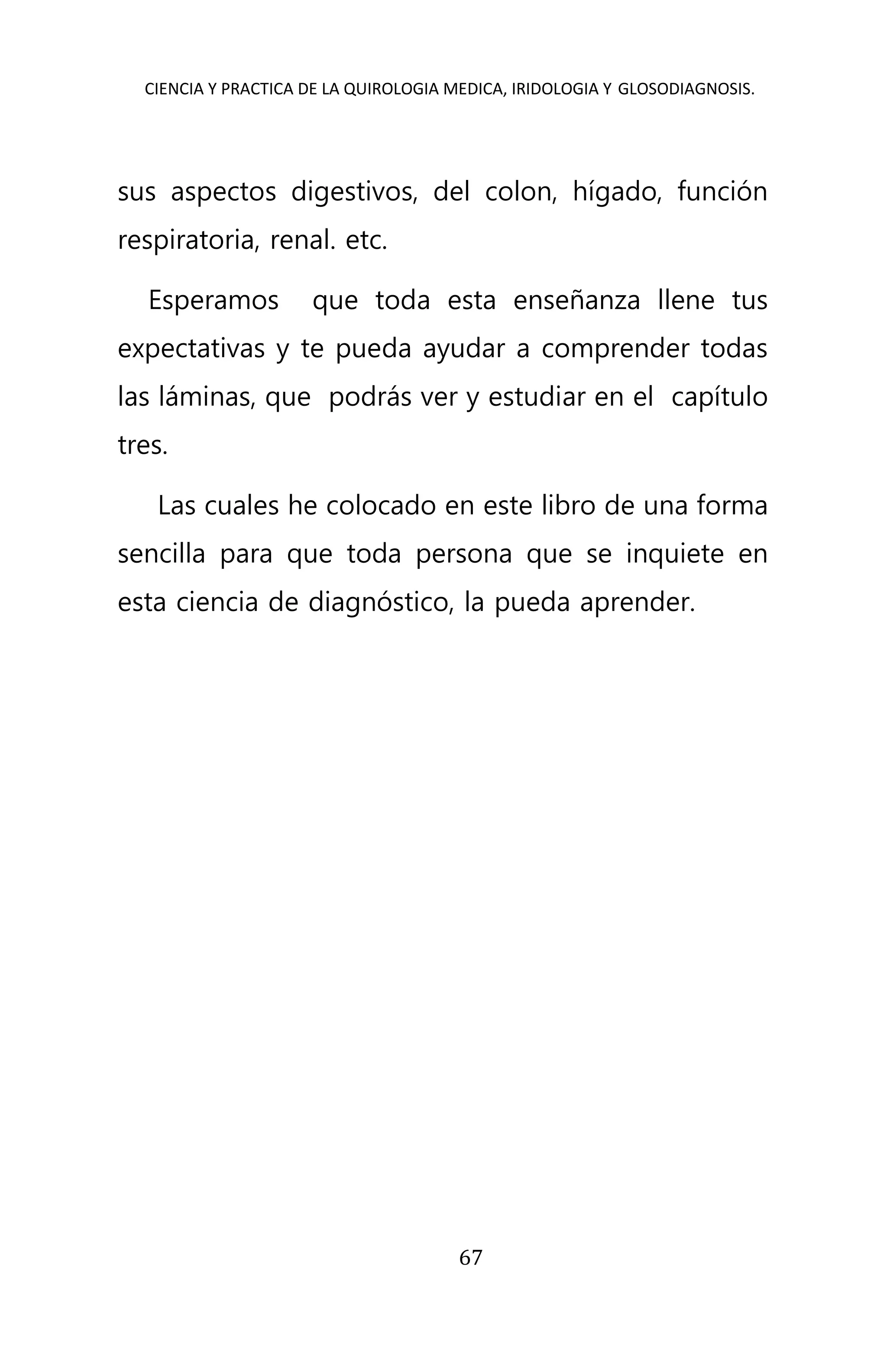CIENCIA Y PRACTICA DE LA QUIROLOGIA MEDICA, IRIDOLOGIA Y GLOSODIAGNOSIS.
67
sus aspectos digestivos, del colon, hígado, función
respiratoria, renal. etc.
Esperamos que toda esta enseñanza llene tus
expectativas y te pueda ayudar a comprender todas
las láminas, que podrás ver y estudiar en el capítulo
tres.
Las cuales he colocado en este libro de una forma
sencilla para que toda persona que se inquiete en
esta ciencia de diagnóstico, la pueda aprender.
 