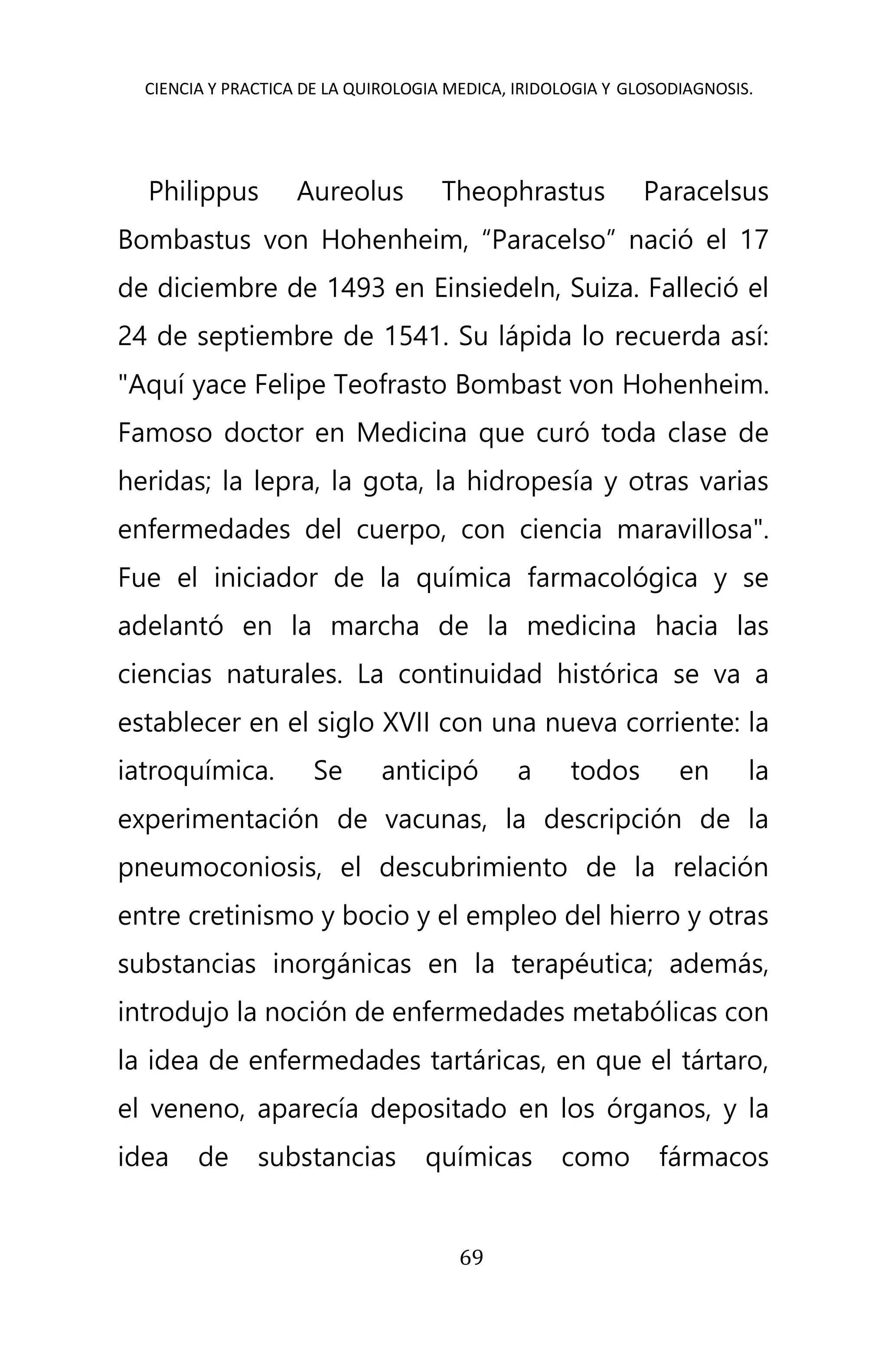 CIENCIA Y PRACTICA DE LA QUIROLOGIA MEDICA, IRIDOLOGIA Y GLOSODIAGNOSIS.
69
Philippus Aureolus Theophrastus Paracelsus
Bombastus von Hohenheim, “Paracelso” nació el 17
de diciembre de 1493 en Einsiedeln, Suiza. Falleció el
24 de septiembre de 1541. Su lápida lo recuerda así:
"Aquí yace Felipe Teofrasto Bombast von Hohenheim.
Famoso doctor en Medicina que curó toda clase de
heridas; la lepra, la gota, la hidropesía y otras varias
enfermedades del cuerpo, con ciencia maravillosa".
Fue el iniciador de la química farmacológica y se
adelantó en la marcha de la medicina hacia las
ciencias naturales. La continuidad histórica se va a
establecer en el siglo XVII con una nueva corriente: la
iatroquímica. Se anticipó a todos en la
experimentación de vacunas, la descripción de la
pneumoconiosis, el descubrimiento de la relación
entre cretinismo y bocio y el empleo del hierro y otras
substancias inorgánicas en la terapéutica; además,
introdujo la noción de enfermedades metabólicas con
la idea de enfermedades tartáricas, en que el tártaro,
el veneno, aparecía depositado en los órganos, y la
idea de substancias químicas como fármacos
 