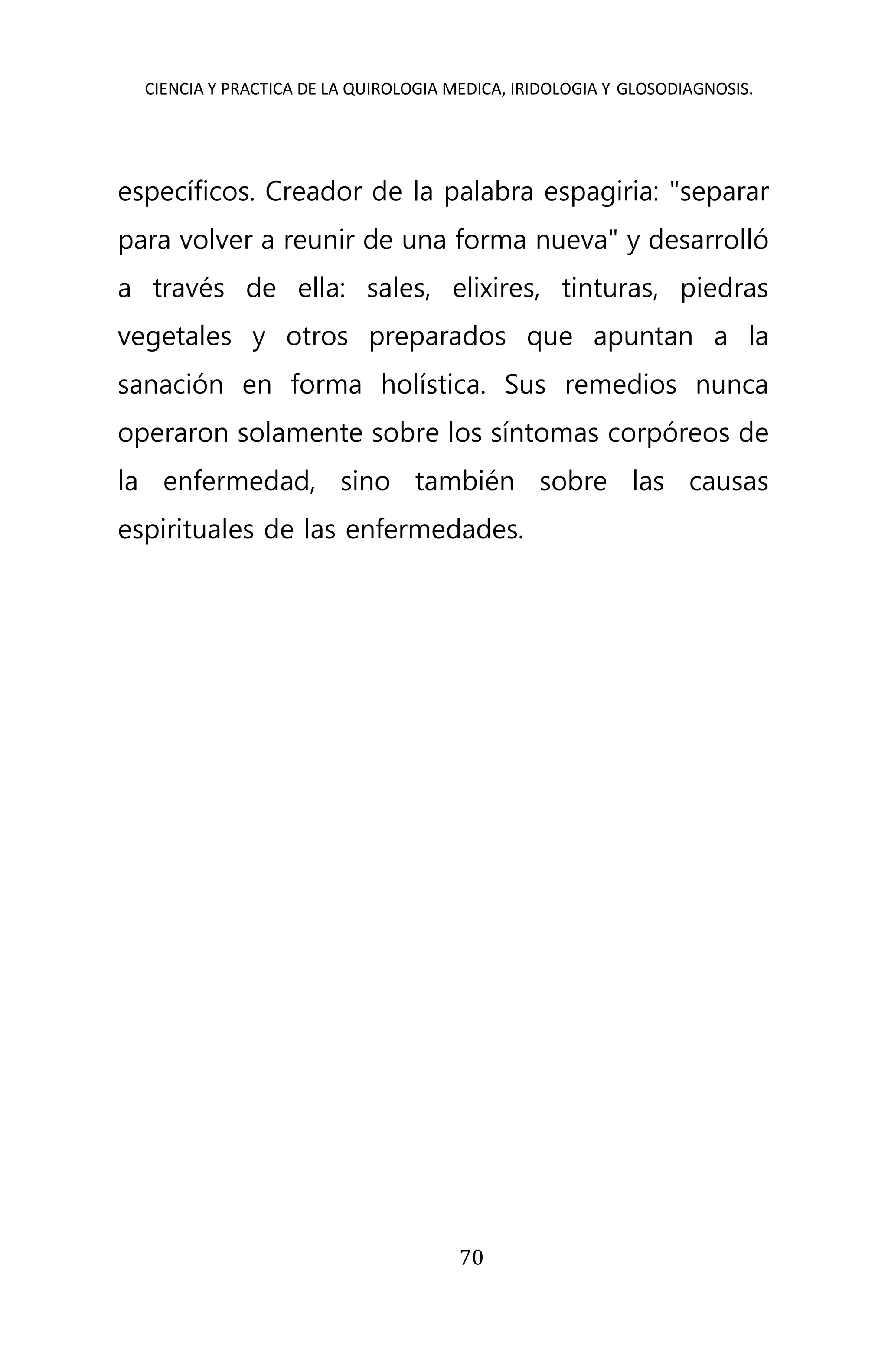 CIENCIA Y PRACTICA DE LA QUIROLOGIA MEDICA, IRIDOLOGIA Y GLOSODIAGNOSIS.
70
específicos. Creador de la palabra espagiria: "separar
para volver a reunir de una forma nueva" y desarrolló
a través de ella: sales, elixires, tinturas, piedras
vegetales y otros preparados que apuntan a la
sanación en forma holística. Sus remedios nunca
operaron solamente sobre los síntomas corpóreos de
la enfermedad, sino también sobre las causas
espirituales de las enfermedades.
 