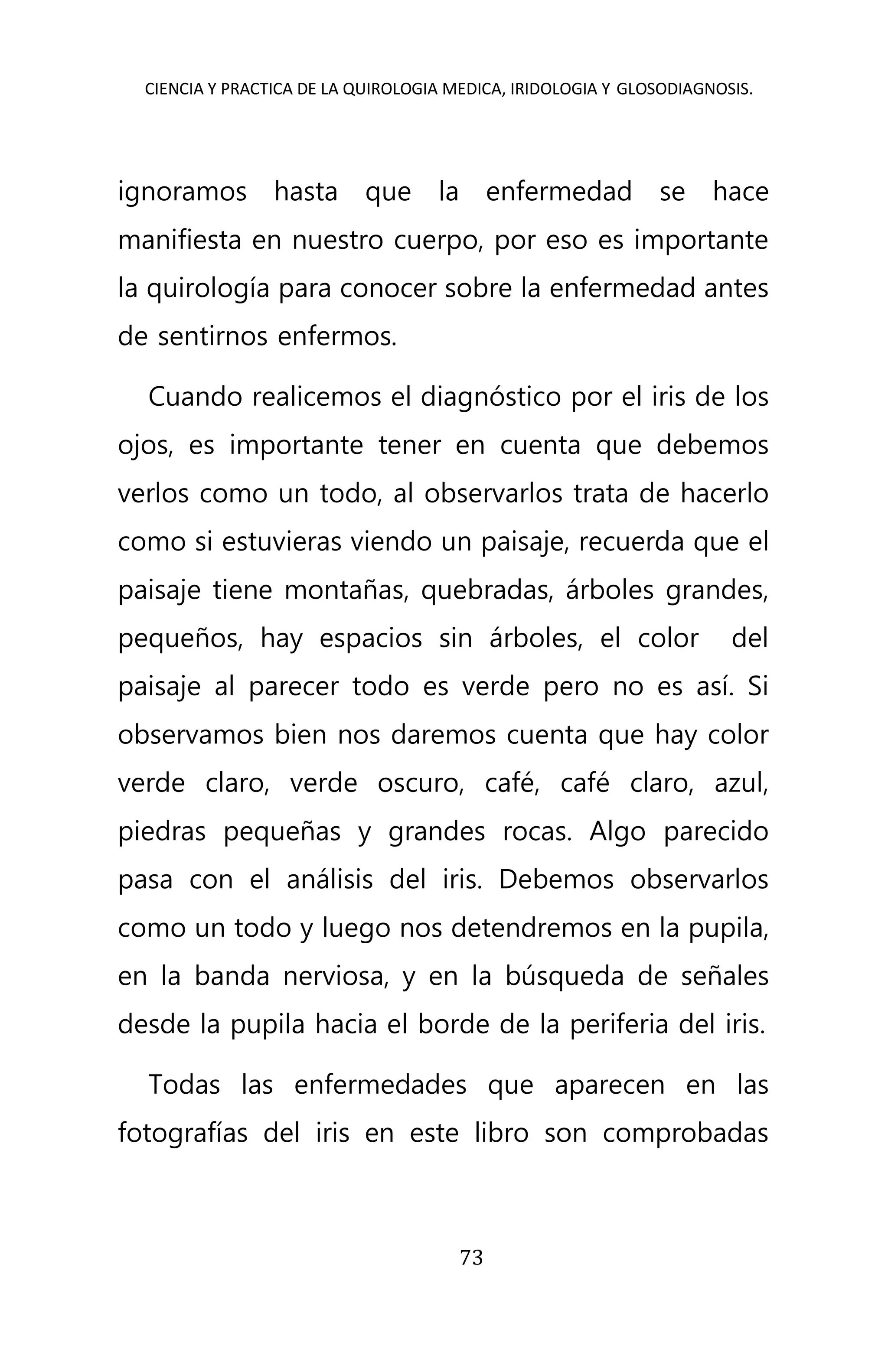 CIENCIA Y PRACTICA DE LA QUIROLOGIA MEDICA, IRIDOLOGIA Y GLOSODIAGNOSIS.
73
ignoramos hasta que la enfermedad se hace
manifiesta en nuestro cuerpo, por eso es importante
la quirología para conocer sobre la enfermedad antes
de sentirnos enfermos.
Cuando realicemos el diagnóstico por el iris de los
ojos, es importante tener en cuenta que debemos
verlos como un todo, al observarlos trata de hacerlo
como si estuvieras viendo un paisaje, recuerda que el
paisaje tiene montañas, quebradas, árboles grandes,
pequeños, hay espacios sin árboles, el color del
paisaje al parecer todo es verde pero no es así. Si
observamos bien nos daremos cuenta que hay color
verde claro, verde oscuro, café, café claro, azul,
piedras pequeñas y grandes rocas. Algo parecido
pasa con el análisis del iris. Debemos observarlos
como un todo y luego nos detendremos en la pupila,
en la banda nerviosa, y en la búsqueda de señales
desde la pupila hacia el borde de la periferia del iris.
Todas las enfermedades que aparecen en las
fotografías del iris en este libro son comprobadas
 
