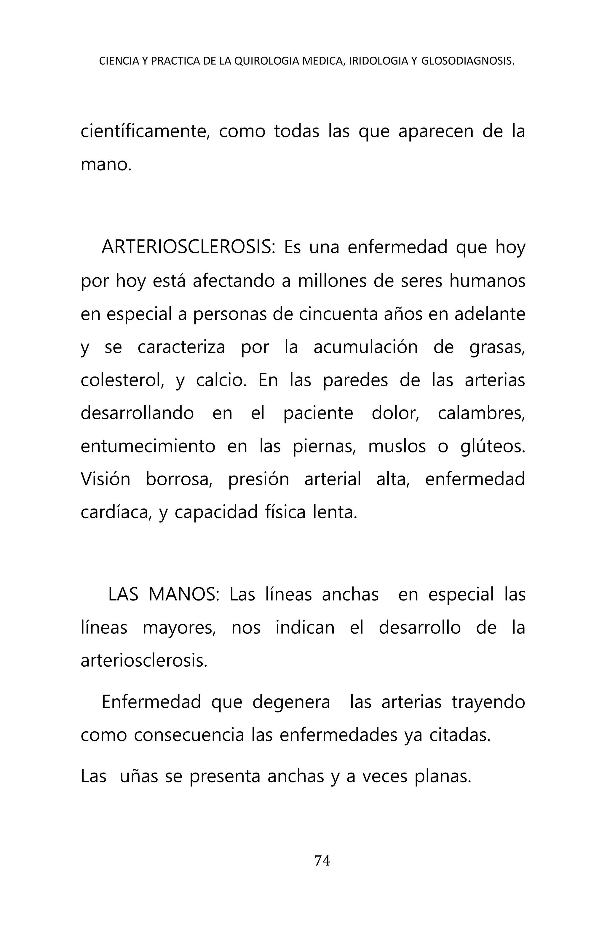 CIENCIA Y PRACTICA DE LA QUIROLOGIA MEDICA, IRIDOLOGIA Y GLOSODIAGNOSIS.
74
científicamente, como todas las que aparecen de la
mano.
ARTERIOSCLEROSIS: Es una enfermedad que hoy
por hoy está afectando a millones de seres humanos
en especial a personas de cincuenta años en adelante
y se caracteriza por la acumulación de grasas,
colesterol, y calcio. En las paredes de las arterias
desarrollando en el paciente dolor, calambres,
entumecimiento en las piernas, muslos o glúteos.
Visión borrosa, presión arterial alta, enfermedad
cardíaca, y capacidad física lenta.
LAS MANOS: Las líneas anchas en especial las
líneas mayores, nos indican el desarrollo de la
arteriosclerosis.
Enfermedad que degenera las arterias trayendo
como consecuencia las enfermedades ya citadas.
Las uñas se presenta anchas y a veces planas.
 
