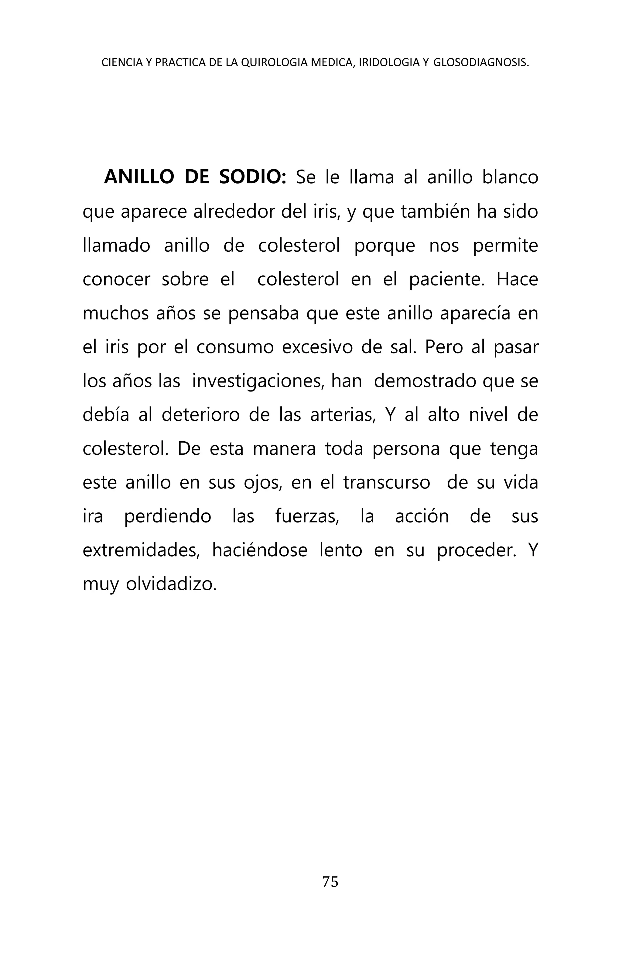 CIENCIA Y PRACTICA DE LA QUIROLOGIA MEDICA, IRIDOLOGIA Y GLOSODIAGNOSIS.
75
ANILLO DE SODIO: Se le llama al anillo blanco
que aparece alrededor del iris, y que también ha sido
llamado anillo de colesterol porque nos permite
conocer sobre el colesterol en el paciente. Hace
muchos años se pensaba que este anillo aparecía en
el iris por el consumo excesivo de sal. Pero al pasar
los años las investigaciones, han demostrado que se
debía al deterioro de las arterias, Y al alto nivel de
colesterol. De esta manera toda persona que tenga
este anillo en sus ojos, en el transcurso de su vida
ira perdiendo las fuerzas, la acción de sus
extremidades, haciéndose lento en su proceder. Y
muy olvidadizo.
 