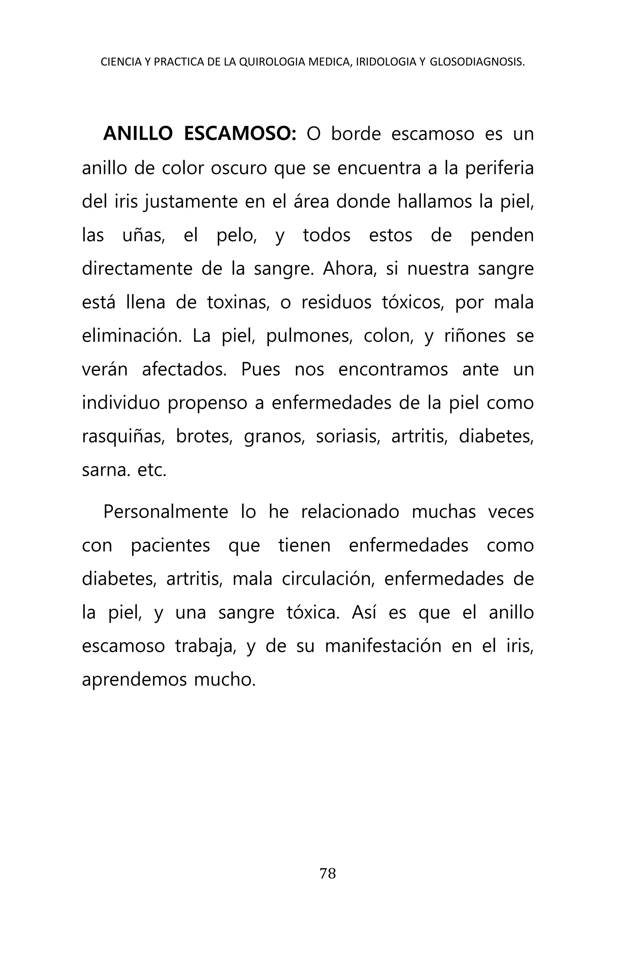 CIENCIA Y PRACTICA DE LA QUIROLOGIA MEDICA, IRIDOLOGIA Y GLOSODIAGNOSIS.
78
ANILLO ESCAMOSO: O borde escamoso es un
anillo de color oscuro que se encuentra a la periferia
del iris justamente en el área donde hallamos la piel,
las uñas, el pelo, y todos estos de penden
directamente de la sangre. Ahora, si nuestra sangre
está llena de toxinas, o residuos tóxicos, por mala
eliminación. La piel, pulmones, colon, y riñones se
verán afectados. Pues nos encontramos ante un
individuo propenso a enfermedades de la piel como
rasquiñas, brotes, granos, soriasis, artritis, diabetes,
sarna. etc.
Personalmente lo he relacionado muchas veces
con pacientes que tienen enfermedades como
diabetes, artritis, mala circulación, enfermedades de
la piel, y una sangre tóxica. Así es que el anillo
escamoso trabaja, y de su manifestación en el iris,
aprendemos mucho.
 